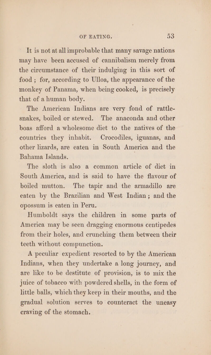 It is not at allimprobable that many savage nations may have been accused of cannibalism merely from the circumstance of their indulging in this sort of food ; for, according to Ulloa, the appearance of the monkey of Panama, when being cooked, is precisely that of a human body. The American Indians are very fond of rattle- snakes, boiled or stewed. The anaconda and other boas afford a wholesome diet to the natives of the countries they inhabit. Crocodiles, iguanas, and other lizards, are eaten in South America and the Bahama Islands. | The sloth is also a common article of diet in South America, and is said to have the flavour of boiled mutton. ‘The tapir and the armadillo are eaten by the Brazilian and West Indian; and the opossum is eaten in Peru. Humboldt says the children in some parts of America may be seen dragging enormous centipedes from their holes, and crunching them between their teeth without compunction. A peculiar expedient resorted to by the American Indians, when they undertake a long journey, and are like to be destitute of provision, is to mix the juice of tobacco with powdered shells, in the form of little balls, which they keep in their mouths, and the gradual solution serves to counteract the uneasy craving of the stomach.
