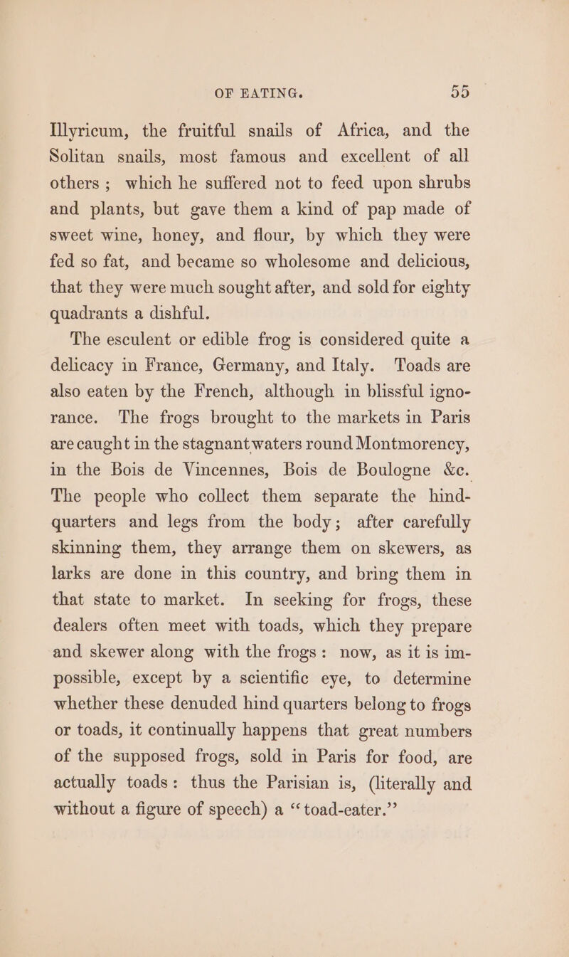 Illyricum, the fruitful snails of Africa, and the Solitan snails, most famous and excellent of all others ; which he suffered not to feed upon shrubs and plants, but gave them a kind of pap made of sweet wine, honey, and flour, by which they were fed so fat, and became so wholesome and delicious, that they were much sought after, and sold for eighty quadrants a dishful. The esculent or edible frog is considered quite a delicacy in France, Germany, and Italy. Toads are also eaten by the French, although in blissful igno- rance. The frogs brought to the markets in Paris are caught in the stagnant waters round Montmorency, in the Bois de Vincennes, Bois de Boulogne &amp;c. The people who collect them separate the hind- quarters and legs from the body; after carefully skinning them, they arrange them on skewers, as larks are done in this country, and bring them in that state to market. In seeking for frogs, these dealers often meet with toads, which they prepare and skewer along with the frogs: now, as it is im- possible, except by a scientific eye, to determine whether these denuded hind quarters belong to frogs or toads, it continually happens that great numbers of the supposed frogs, sold in Paris for food, are actually toads: thus the Parisian is, (literally and without a figure of speech) a “ toad-eater.”’