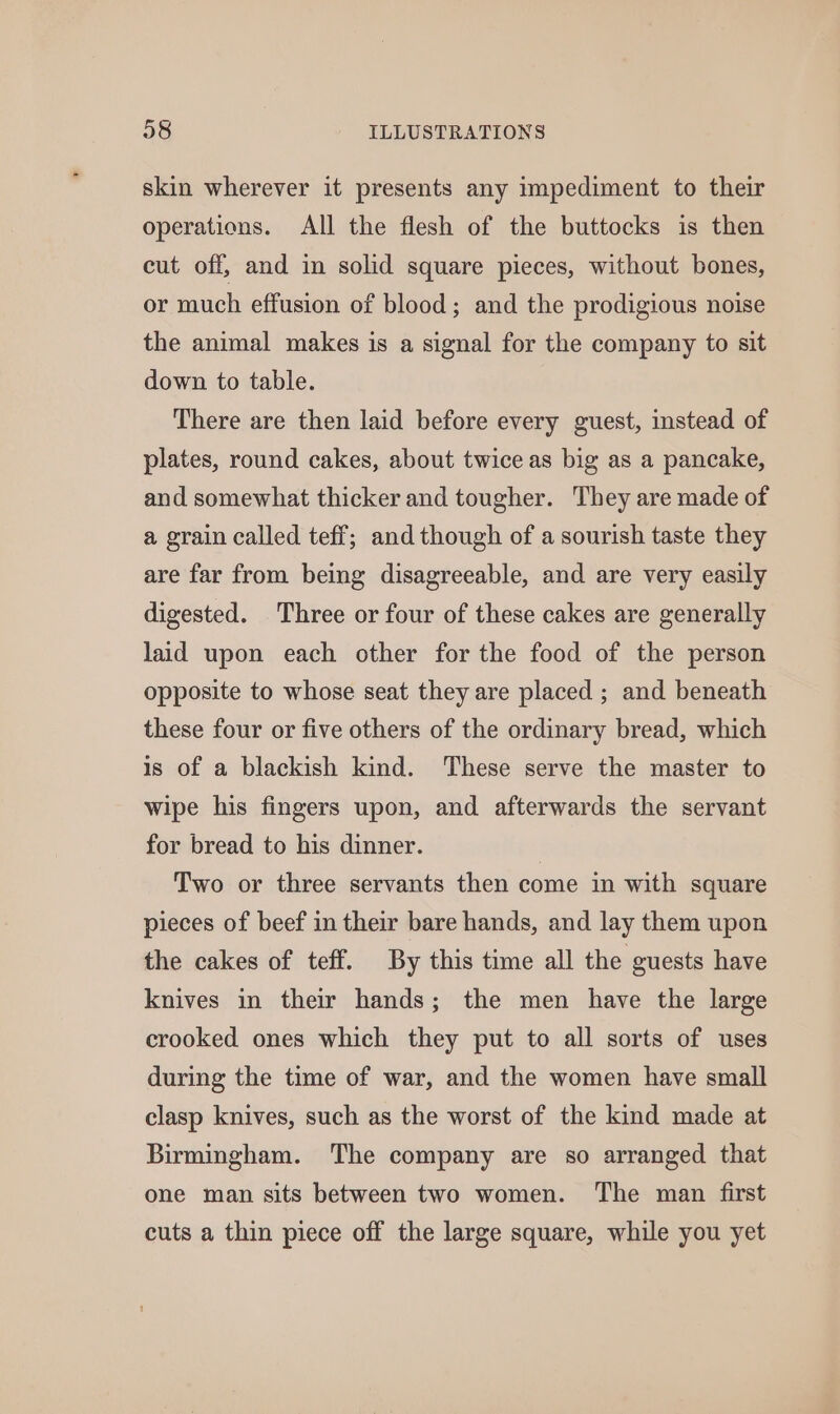 skin wherever it presents any impediment to their operations. All the flesh of the buttocks is then cut off, and in solid square pieces, without bones, or much effusion of blood; and the prodigious noise the animal makes is a signal for the company to sit down to table. There are then laid before every guest, instead of plates, round cakes, about twice as big as a pancake, and somewhat thicker and tougher. They are made of a grain called teff; and though of a sourish taste they are far from being disagreeable, and are very easily digested. Three or four of these cakes are generally laid upon each other for the food of the person opposite to whose seat they are placed ; and beneath these four or five others of the ordinary bread, which is of a blackish kind. These serve the master to wipe his fingers upon, and afterwards the servant for bread to his dinner. | Two or three servants then come in with square pieces of beef in their bare hands, and lay them upon the cakes of teff. By this time all the guests have knives in their hands; the men have the large crooked ones which they put to all sorts of uses during the time of war, and the women have small clasp knives, such as the worst of the kind made at Birmingham. The company are so arranged that one man sits between two women. The man first cuts a thin piece off the large square, while you yet