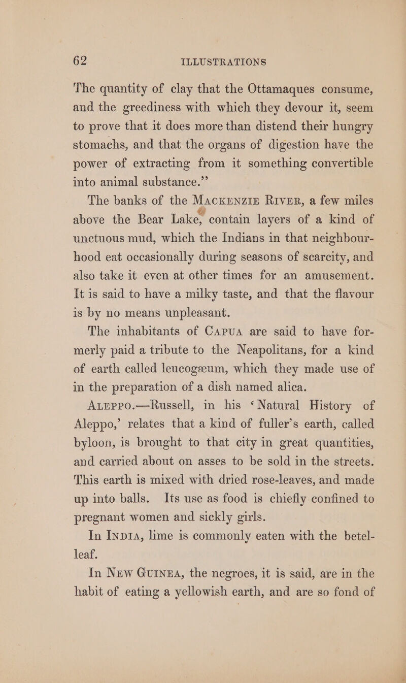 The quantity of clay that the Ottamaques consume, and the greediness with which they devour it, seem to prove that it does more than distend their hungry stomachs, and that the organs of digestion have the power of extracting from it something convertible into animal substance.” The banks of the Macxrnziz River, a few miles above the Bear Lake, contain layers of a kind of unctuous mud, which the Indians in that neighbour- hood eat occasionally during seasons of scarcity, and also take it even at other times for an amusement. It is said to have a milky taste, and that the flavour is by no means unpleasant. The inhabitants of Capua are said to have for- merly paid a tribute to the Neapolitans, for a kind of earth called leucogeeum, which they made use of in the preparation of a dish named alica. Ateppo.—Russell, in his ‘Natural History of Aleppo,’ relates that a kind of fuller’s earth, called byloon, is brought to that city in great quantities, and carried about on asses to be sold in the streets. This earth is mixed with dried rose-leaves, and made up into balls. Its use as food is chiefly confined to pregnant women and sickly girls. In Inp1a, lime is commonly eaten with the betel- leaf. In New Guinea, the negroes, it is said, are in the habit of eating a yellowish earth, and are so fond of