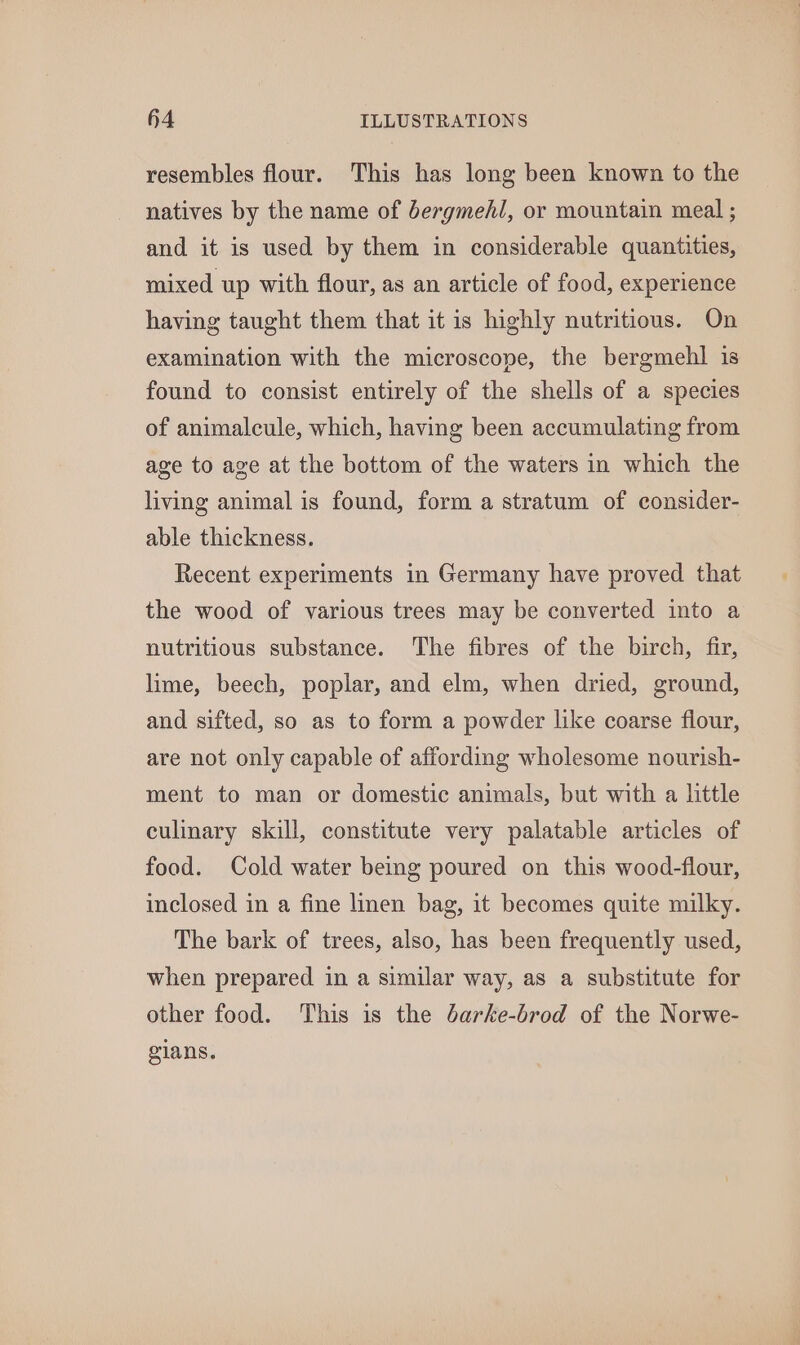 resembles flour. This has long been known to the natives by the name of bergmehl, or mountain meal ; and it is used by them in considerable quantities, mixed up with flour, as an article of food, experience having taught them that it is highly nutritious. On examination with the microscope, the bergmehl is found to consist entirely of the shells of a species of animalcule, which, having been accumulating from age to age at the bottom of the waters in which the living animal is found, form a stratum of consider- able thickness. Recent experiments in Germany have proved that the wood of various trees may be converted into a nutritious substance. The fibres of the birch, fir, lime, beech, poplar, and elm, when dried, ground, and sifted, so as to form a powder like coarse flour, are not only capable of affording wholesome nourish- ment to man or domestic animals, but with a little culinary skill, constitute very palatable articles of food. Cold water being poured on this wood-flour, inclosed in a fine linen bag, it becomes quite milky. The bark of trees, also, has been frequently used, when prepared in a similar way, as a substitute for other food. This is the Jarke-brod of the Norwe- gians.