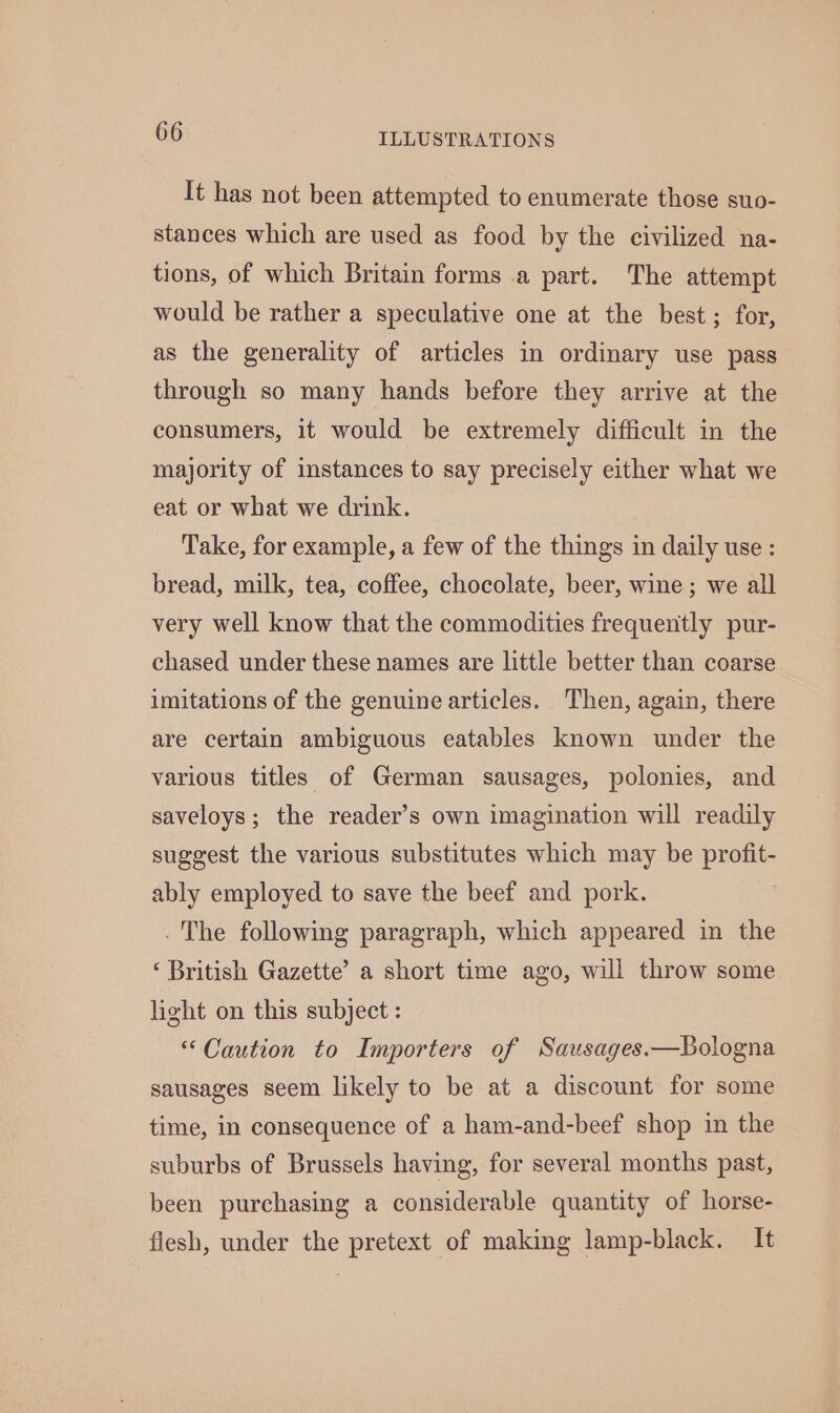 It has not been attempted to enumerate those suo- stances which are used as food by the civilized na- tions, of which Britain forms a part. The attempt would be rather a speculative one at the best; for, as the generality of articles in ordinary use pass through so many hands before they arrive at the consumers, it would be extremely difficult in the majority of instances to say precisely either what we eat or what we drink. Take, for example, a few of the things in daily use: bread, milk, tea, coffee, chocolate, beer, wine; we all very well know that the commodities frequently pur- chased under these names are little better than coarse imitations of the genuine articles. Then, again, there are certain ambiguous eatables known under the various titles of German sausages, polonies, and saveloys; the reader’s own imagination will readily suggest the various substitutes which may be profit- ably employed to save the beef and pork. . The following paragraph, which appeared in the ‘British Gazette’ a short time ago, will throw some light on this subject : “Caution to Importers of Sausages.—Bologna sausages seem likely to be at a discount for some time, in consequence of a ham-and-beef shop in the suburbs of Brussels having, for several months past, been purchasing a considerable quantity of horse- flesh, under the pretext of making lamp-black. It
