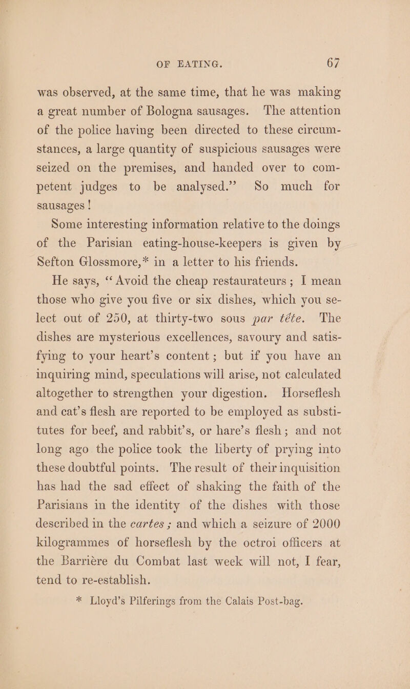 ~ was observed, at the same time, that he was making a great number of Bologna sausages. The attention of the police having been directed to these circum- stances, a large quantity of suspicious sausages were seized on the premises, and handed over to com- petent judges to be analysed.” So much for sausages ! Some interesting information relative to the doings of the Parisian eating-house-keepers is given by Sefton Glossmore,* in a letter to his friends. He says, ‘“‘ Avoid the cheap restaurateurs ; I mean those who give you five or six dishes, which you se- lect out of 250, at thirty-two sous par téte. The dishes are mysterious excellences, savoury and satis- fying to your heart’s content; but if you have an inquiring mind, speculations will arise, not calculated altogether to strengthen your digestion. Horseflesh and cat’s flesh are reported to be employed as substi- tutes for beef, and rabbit’s, or hare’s flesh; and not long ago the police took the liberty of prying into these doubtful points. The result of their inquisition has had the sad effect of shaking the faith of the Parisians in the identity of the dishes with those described in the cartes ; and which a seizure of 2000 kilogrammes of horseflesh by the octroi officers at the Barriére du Combat last week will not, I fear, tend to re-establish. * Lloyd’s Pilferings from the Calais Post-bag.