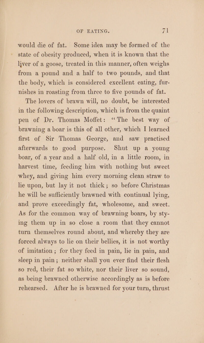 7 would die of fat. Some idea may be formed of the state of obesity produced, when it is known that the liver of a goose, treated in this manner, often weighs from a pound and a half to two pounds, and that the body, which is considered excellent eating, fur- nishes in roasting from three to five pounds of fat. The lovers of brawn will, no doubt, be interested in the following description, which is from the quaint pen of Dr. Thomas Moffet: ‘The best way of brawning a boar is this of all other, which I learned first of Sir Thomas George, and saw practised afterwards to good purpose. Shut up a young boar, of a year and a half old, in a little room, in harvest time, feeding him with nothing but sweet whey, and giving him every morning clean straw to lie upon, but lay it not thick; so before Christmas he will be sufficiently brawned with continual lying, and prove exceedingly fat, wholesome, and sweet. As for the common way of brawning boars, by sty- ing them up in so close a room that they cannot turn themselves round about, and whereby they are forced always to le on their bellies, it is not worthy of imitation ; for they feed in pain, lie in pain, and sleep in pain; neither shall you ever find their flesh so red, their fat so white, nor their liver so sound, as beg brawned otherwise accordingly as is before rehearsed. After he is brawned for your turn, thrust
