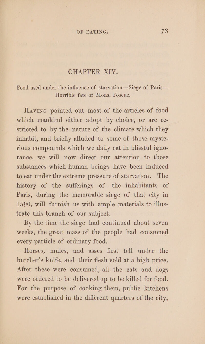 CHAPTER XIV. Food used under the influence of starvation—Siege of Paris— Horrible fate of Mons. Foscue. Havine pointed out most of the articles of food which mankind either adopt by choice, or are re- stricted to by the nature of the climate which they inhabit, and briefly alluded to some of those myste- rious compounds which we daily eat in blissful igno- rance, we will now direct our attention to those substances which human beings have been induced to eat under the extreme pressure of starvation. The history of the suffermgs of the inhabitants of Paris, during the memorabie siege of that city in 1590, will furnish us with ample materials to illus- trate this branch of our subject. By the time the siege had continued about seven weeks, the great mass of the people had consumed every particle of ordinary food. Horses, mules, and asses first fell under the butcher’s knife, and their flesh sold at a high price. After these were consumed, all the cats and dogs were ordered to be delivered up to be killed for food. For the purpose of cooking them, public kitchens were established in the different quarters of the city,