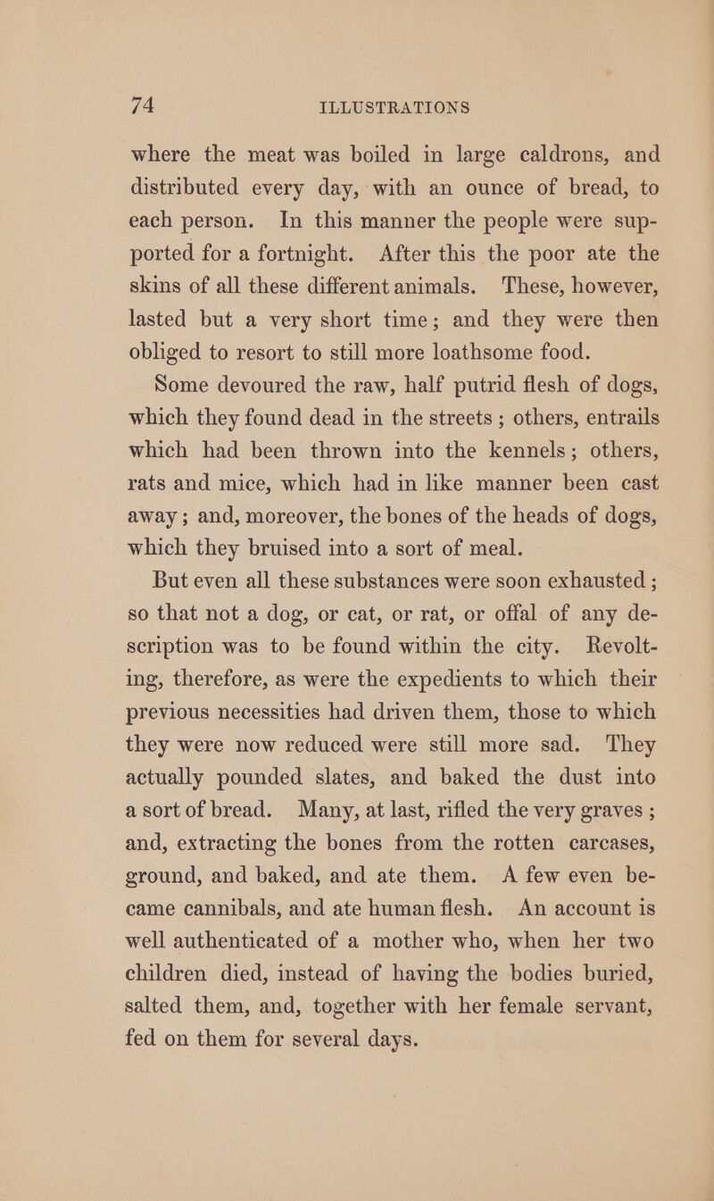 where the meat was boiled in large caldrons, and distributed every day, with an ounce of bread, to each person. In this manner the people were sup- ported for a fortnight. After this the poor ate the skins of all these different animals. These, however, lasted but a very short time; and they were then obliged to resort to still more loathsome food. Some devoured the raw, half putrid flesh of dogs, which they found dead in the streets ; others, entrails which had been thrown into the kennels; others, rats and mice, which had in like manner been cast away; and, moreover, the bones of the heads of dogs, which they bruised into a sort of meal. But even all these substances were soon exhausted ; so that not a dog, or cat, or rat, or offal of any de- scription was to be found within the city. Revolt- ing, therefore, as were the expedients to which their previous necessities had driven them, those to which they were now reduced were still more sad. They actually pounded slates, and baked the dust into asortof bread. Many, at last, rifled the very graves ; and, extracting the bones from the rotten carcases, ground, and baked, and ate them. A few even be- came cannibals, and ate human flesh. An account is well authenticated of a mother who, when her two children died, instead of having the bodies buried, salted them, and, together with her female servant, fed on them for several days.