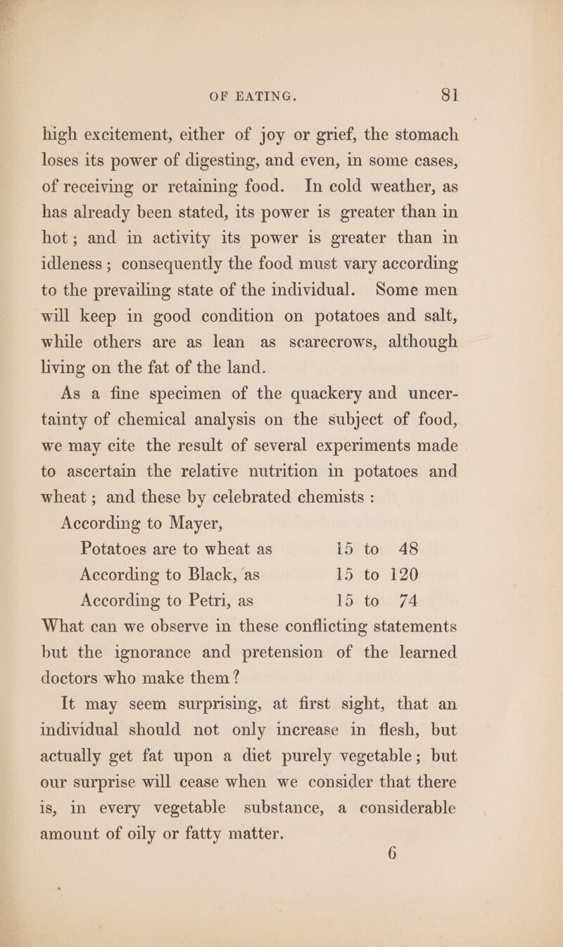 high excitement, either of joy or grief, the stomach loses its power of digesting, and even, in some cases, of receiving or retaining food. In cold weather, as has already been stated, its power is greater than in hot; and in activity its power is greater than in idleness ; consequently the food must vary according to the prevailing state of the individual. Some men will keep in good condition on potatoes and salt, while others are as lean as scarecrows, although living on the fat of the land. As a fine specimen of the quackery and uncer- tainty of chemical analysis on the subject of food, we may cite the result of several experiments made to ascertain the relative nutrition in potatoes and wheat ; and these by celebrated chemists : According to Mayer, Potatoes are to wheat as 15 to 48 According to Black, as 15 to 120 According to Petri, as 15 to 74 What can we observe in these conflicting statements but the ignorance and pretension of the learned doctors who make them? It may seem surprising, at first sight, that an individual should not only increase in flesh, but actually get fat upon a diet purely vegetable; but our surprise will cease when we consider that there is, In every vegetable substance, a considerable amount of oily or fatty matter.