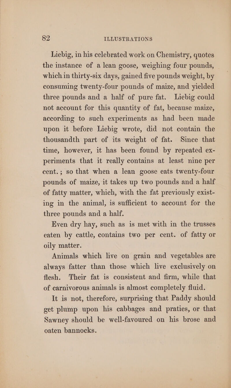 Liebig, in his celebrated work on Chemistry, quotes the instance of a lean goose, weighing four pounds, which in thirty-six days, gained five pounds weight, by consuming twenty-four pounds of maize, and yielded three pounds and a half of pure fat. Liebig could not account for this quantity of fat, because maize, according to such experiments as had been made upon it before Liebig wrote, did not contain the thousandth part of its weight of fat. Since that time, however, it has been found by repeated ex- periments that it really contains at least nine per cent.; so that when a lean goose eats twenty-four pounds of maize, it takes up two pounds and a half of fatty matter, which, with the fat previously exist- ing in the animal, is sufficient to account for the three pounds and a half. Even dry hay, such as is met with in the trusses eaten by cattle, contains two per cent. of fatty or oily matter. Animals which live on grain and vegetables are always fatter than those which live exclusively on flesh. Their fat is consistent and firm, while that of carnivorous animals is almost completely fluid. It is not, therefore, surprising that Paddy should get plump upon his cabbages and praties, or that Sawney should be well-favoured on his brose and oaten bannocks.