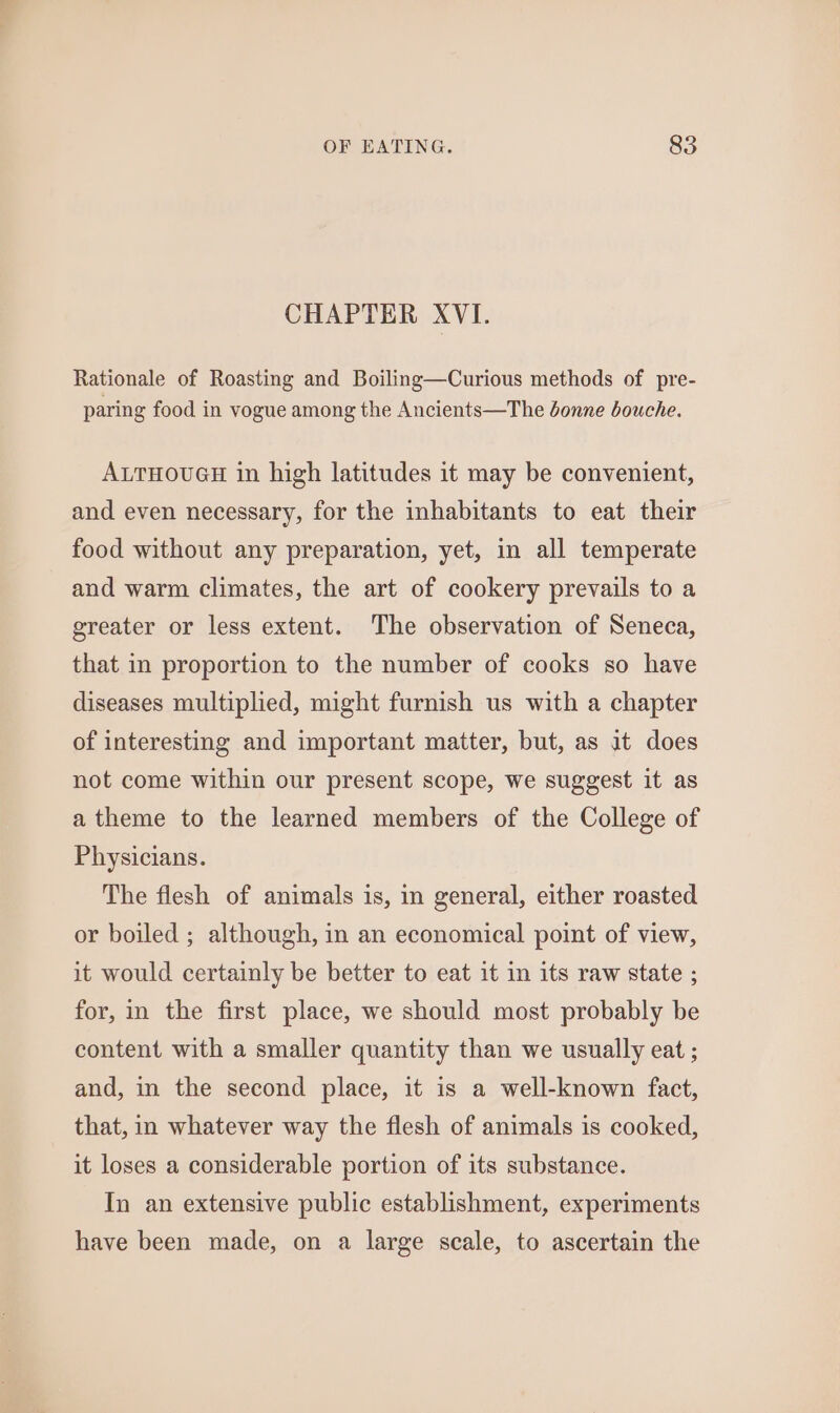 CHAPTER XVI. Rationale of Roasting and Boiling—Curious methods of pre- paring food in vogue among the Ancients—The donne bouche. ALTHOUGH in high latitudes it may be convenient, and even necessary, for the inhabitants to eat their food without any preparation, yet, in all temperate and warm climates, the art of cookery prevails to a greater or less extent. The observation of Seneca, that in proportion to the number of cooks so have diseases multiplied, might furnish us with a chapter of interesting and important matter, but, as it does not come within our present scope, we suggest it as a theme to the learned members of the College of Physicians. The flesh of animals is, in general, either roasted or boiled ; although, in an economical point of view, it would certainly be better to eat it in its raw state ; for, in the first place, we should most probably be content with a smaller quantity than we usually eat ; and, in the second place, it is a well-known fact, that, in whatever way the flesh of animals is cooked, it loses a considerable portion of its substance. In an extensive public establishment, experiments have been made, on a large scale, to ascertain the