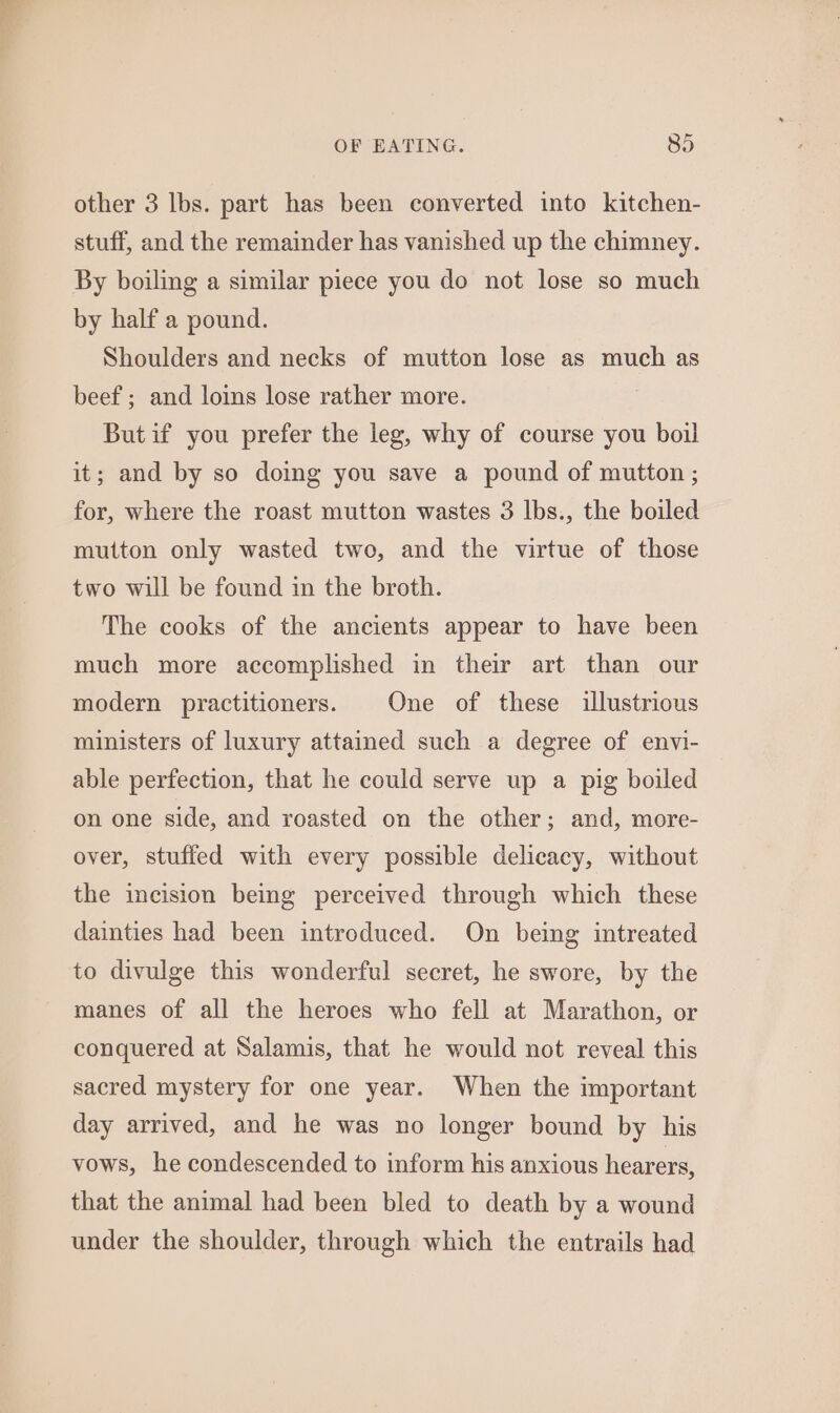 other 3 lbs. part has been converted into kitchen- stuff, and the remainder has vanished up the chimney. by half a pound. Shoulders and necks of mutton lose as much as beef; and loins lose rather more. Butif you prefer the leg, why of course you boil it; and by so doing you save a pound of mutton; for, where the roast mutton wastes 3 lbs., the boiled mutton only wasted two, and the virtue of those two will be found in the broth. The cooks of the ancients appear to have been much more accomplished in their art than our modern practitioners. One of these illustrious ministers of luxury attained such a degree of envi- able perfection, that he could serve up a pig boiled on one side, and roasted on the other; and, more- over, stuffed with every possible delicacy, without the incision being perceived through which these dainties had been introduced. On being intreated to divulge this wonderful secret, he swore, by the manes of all the heroes who fell at Marathon, or conquered at Salamis, that he would not reveal this sacred mystery for one year. When the important day arrived, and he was no longer bound by his vows, he condescended to inform his anxious hearers, that the animal had been bled to death by a wound under the shoulder, through which the entrails had