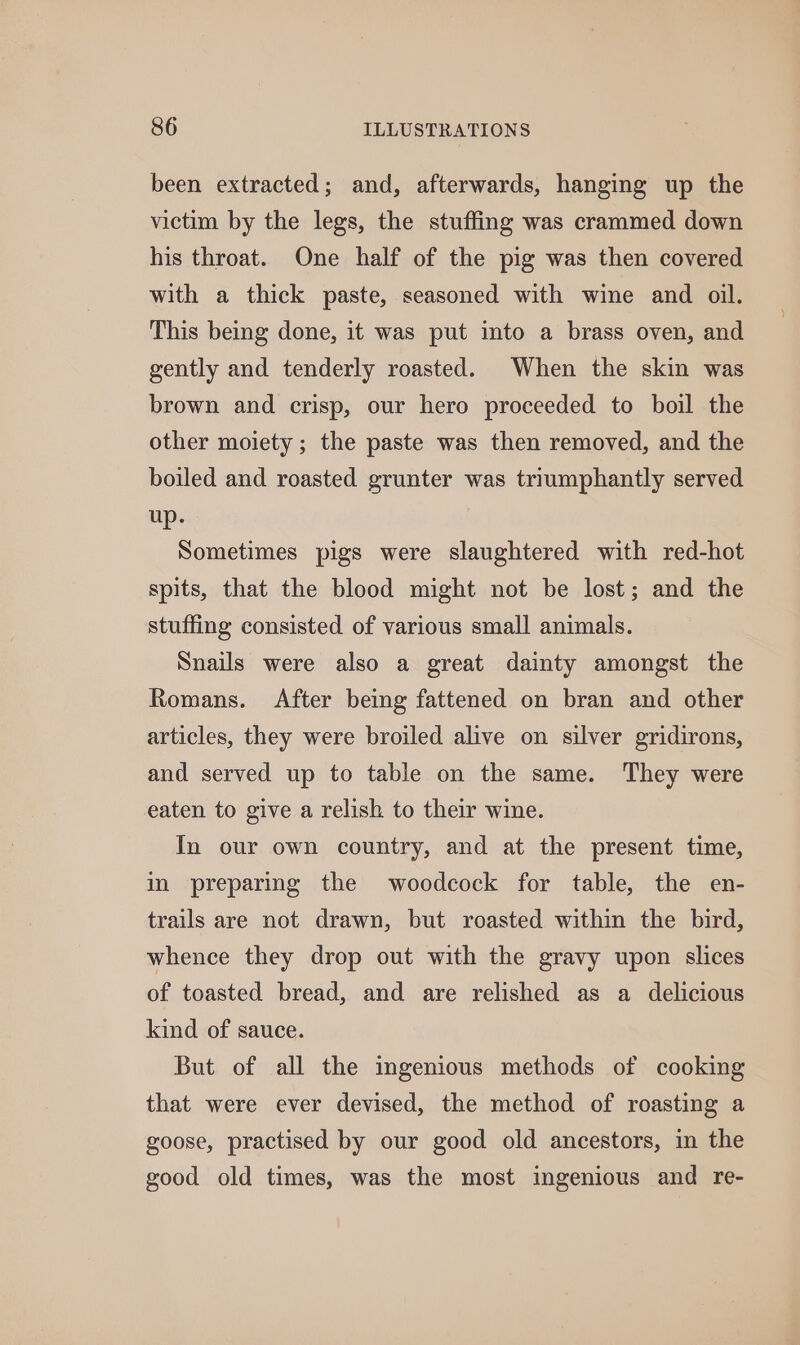 been extracted; and, afterwards, hanging up the victim by the legs, the stuffing was crammed down his throat. One half of the pig was then covered with a thick paste, seasoned with wine and oil. This being done, it was put into a brass oven, and gently and tenderly roasted. When the skin was brown and crisp, our hero proceeded to boil the other moiety; the paste was then removed, and the boiled and roasted grunter was triumphantly served up. Sometimes pigs were slaughtered with red-hot spits, that the blood might not be lost; and the stuffing consisted of various small animals. Snails were also a great dainty amongst the Romans. After being fattened on bran and other articles, they were broiled alive on silver gridirons, and served up to table on the same. They were eaten to give a relish to their wine. In our own country, and at the present time, in preparing the woodcock for table, the en- trails are not drawn, but roasted within the bird, whence they drop out with the gravy upon slices of toasted bread, and are relished as a delicious kind of sauce. But of all the ingenious methods of cooking that were ever devised, the method of roasting a goose, practised by our good old ancestors, in the good old times, was the most ingenious and re-