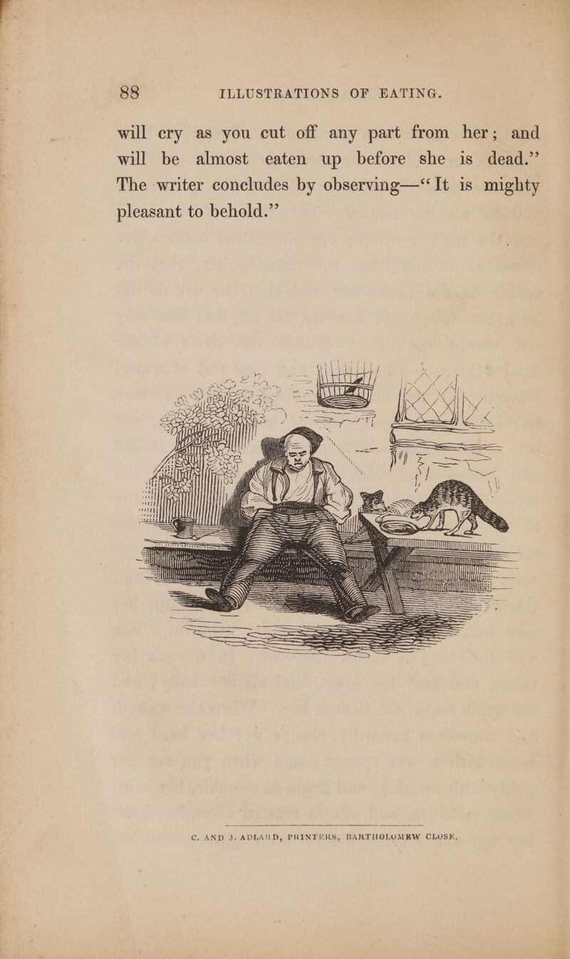 will cry as you cut off any part from her; and will be almost eaten up before she is dead.” The writer concludes by observing—‘“‘It is mighty pleasant to behold.”’ — A T | — SUTRA Ait i oe a : ENN: = f y \\ al oc €. AND J. ADLARD, PRINTERS, BARTHOLOMEW CLOSE,