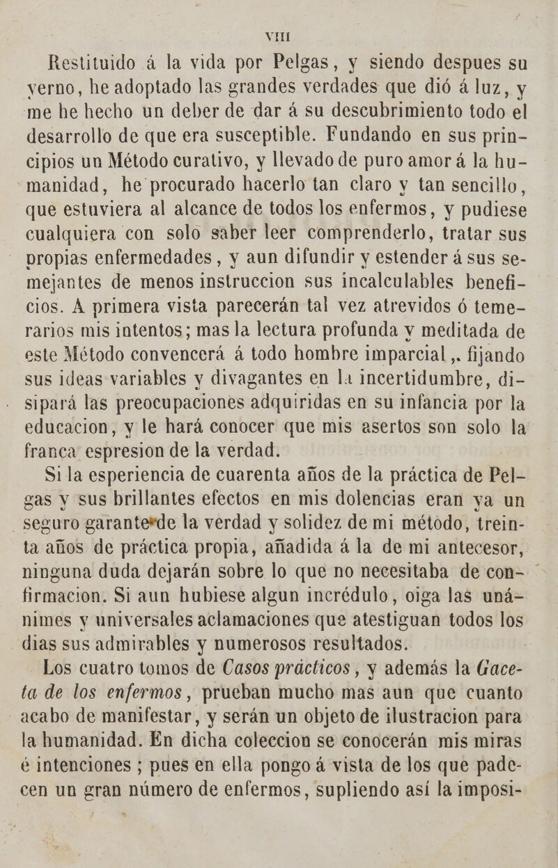 Restituido à la vida por Pelgas, y siendo despues su yerno, he adoptado las grandes verdades que dió à luz, y me he hecho un deber de dar à su descubrimiento todo el desarrollo de que era susceptible. Fundando en sus prin- cipios un Método curativo, y llevado de puro amor á la hu- manidad, he procurado hacerlo tan claro y tan sencillo, que estuviera al alcance de todos los enfermos, y pudiese cualquiera con solo saber leer comprenderlo, tratar sus propias enfermedades, y aun difundir y estender á sus se- mejantes de menos instruccion sus incalculables benefi- cios. À primera vista parecerán tal vez atrevidos 6 teme- rarios mis intentos; mas la lectura profunda y meditada de este Método convencerá à todo hombre imparcial ,. fijando sus ideas variables y divagantes en la incertidumbre, di- sipará las preocupaciones adquiridas en su infancia por la educacion, y le hará conocer que mis esertos son solo la franca espresion de la verdad. Sila esperiencia de cuarenta años de la práctica de Pel- gas y sus brillantes efectos en mis dolencias eran ya un seguro garanterde la verdad y solidez de mi método, trein- ta años de práctica propia, añadida á la de mi antecesor, ninguna duda dejarán sobre lo que no necesitaba de con- firmacion. Si aun hubiese algun incrédulo, oiga las uná= nimes y universales aclamaciones que atestiguan todos los - dias sus admirables y numerosos resultados. Los cuatro tomos de Casos prácticos , y además la Gace- ta de los enfermos, prueban mucho mas aun que cuanto - acabo de manifestar, y serán un objeto de ¡ilustracion para la humanidad. En dicha coleccion se conocerán mis miras é intenciones ; pues en ella pongo á vista de los que pade- cen un gran número de enfermos, supliendo así la imposi-