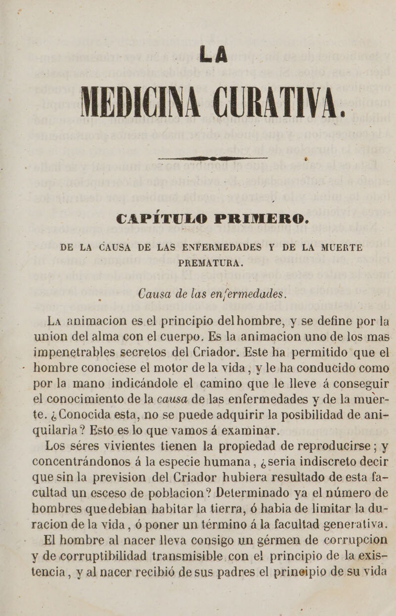 LA MEDICINA CURATIVA. CAPÍTULO PRIMERO. DE LA CAUSA DE LAS ENFERMEDADES Y DE LA MUERTE PREMATURA. Causa de las en/ermedades. La animacion es el principio del hombre, y se define por la union del alma con el cuerpo. Es la animacion uno de los mas impenetrables secretos del Criador. Este ha permitido que el - hombre conociese el motor de la vida , y le ha conducido como por la mano indicándole el camino que le lleve á conseguir el conocimiento de la causa de las enfermedades y de la muer- te. ¿Conocida esta, no se puede adquirir la posibilidad de ani- quilarla? Esto es lo que vamos á examinar. | Los séres vivientes tienen la propiedad de reproducirse ; y concentrándonos à la especie humana , ¿seria indiscreto decir que sin la prevision del Criador hubiera resultado de esta fa- cultad un esceso de poblacion? Determinado ya el número de hombres que debian habitar la tierra, 6 habia de limitar la du- racion de la vida , 6 poner un término à la facultad generativa. El hombre al nacer lleva consigo un gérmen de corrupcion y de corruptibilidad transmisible con el principio de la exis- tencia, y al nacer recibió de sus padres el prineipio de su vida