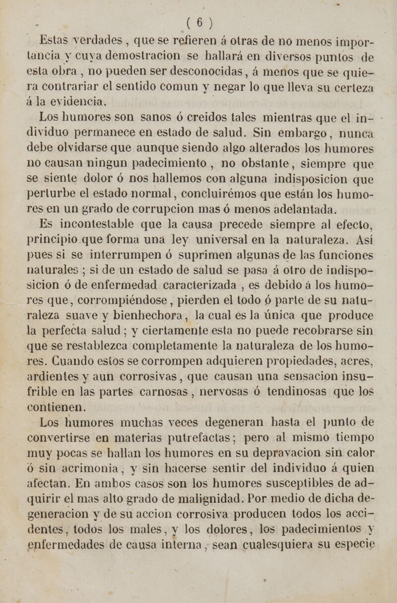ena verdades , que se refieren á otras de no menos impor- lancia y cuya demostragion se hallará en diversos puntos de esta obra , no pueden ser desconocidas, á menos que se: quie- ra contrariar el sentido comun y negar lo que lleva su certeza à la evidencia. Los humores son sanos ó creidos tales mientras que el in- dividuo permanece en estado de salud. Sin embargo, nunca debe olvidarse que aunque siendo algo alterados los humores no causan ningun padecimiento , no obstante, siempre que se siente dolor ó nos hallemos con alguna indisposicion que perturbe el estado normal, concluirémos que están los humo- res en un grado de corrupcion mas ó menos adelantada. Es incontestable que la causa precede siempre al efecto, principio que forma una ley universal en la naturaleza. Así pues si se interrumpen ó suprimen algunas de las funciones naturales ; si de un estado de salud se pasa à otro de indispo- sicion ó de enfermedad caracterizada , es debido à los humo- res que, corrompiéndose , pierden el todo 6 parte de su natu- raleza suave y bienhechora, la cual es la única que produce la perfecta salud; y ciertamente esta no puede recobrarse sin que se restablezca completamente la naturaleza de los humo- res. Cuando estos se corrompen adquieren propiedades, acres, ardientes y aun corrosivas, que causan una sensacion insu— frible en las partes carnosas , nervosas 6 tendinosas que los contienen. Los humores muchas veces degeneran hasta el punto de convertirse en materias putrefactas; pero al mismo tiempo muy pocas se hallan los humores en su depravacion sin calor 6 sin acrimonia, y sin hacerse sentir del individuo à quien afectan. En ambos casos son los humores susceptibles de ad- quirir el mas alto grado de malignidad. Por medio de dicha de- generacion y de su accion corrosiva producen todos los acci- dentes, todos los males, y los dolores, los padecimientos y enfermedades de causa inferna ; sean cualesquiera su especie