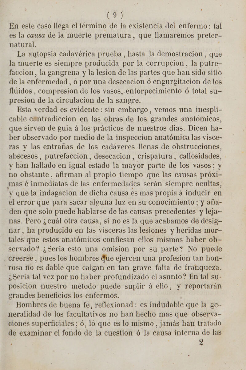 En este caso llega el término de la existencia del enfermo: tal es la causa de la muerte prematura , que llamarémos preter- natural. La autopsia cadavérica prueba, hasta la demostracion , que la muerte es siempre producida por la corrupcion, la putre- faccion, la gangrena y la lesion de las partes que han sido sitio de la enfermedad , 0 por una desecacion 6 engurgitacion de los flúidos , compresion de los vasos, entorpecimiento 6 total su— presion de la circulacion de la sangre. Esta verdad es evidente : sin embargo, vemos una inespli- cable contradiccion en las obras de los grandes anatómicos, que sirven de guia á los prácticos de nuestros dias. Dicen ha- ber observado por medio de la inspeccion anatómica las visce- ras y las entrañas de los cadáveres llenas de obstrucciones, abscesos, putrefaccion, desecacion , crispatura, callosidades, y han hallado en igual estado la mayor parte de los vasos; y no obstante, afirman al propio tiempo que las causas próxi- mas é inmediatas de las enfermedades serán siempre ocultas, y que la indagacion de dicha causa es mas propia á inducir en el error que para sacar alguna luz en su conocimiento ; y aña- den que solo puede hablarse de las causas precedentes y leja- nas. Pero ¿cuál otra causa, si no es la que acabamos de desig- nar, ha producido en las vísceras las lesiones y heridas mor- tales que estos anatómicos confiesan ellos mismos haber ob- servado? ¿Seria esto una omision por su parte? No puede creerse, pues los hombres {ue ejercen una profesion tan hon- “rosa ño es dable que caigan en tan grave falla de frarqueza. ¿Seria tal vez por no haber profundizado el asunto? En tal su- posicion nuestro método puede suplir á ello, y reportarán grandes beneficios los enfermos. Hombres de buena fé, reflexionad : es indudable que la ge-- neralidad de los facultativos no han hecho mas que observa- ciones superficiales; 6, lo que es lo mismo, jamás ban tratado de examinar el fondo de la cuestion ó la causa interna de las : 2