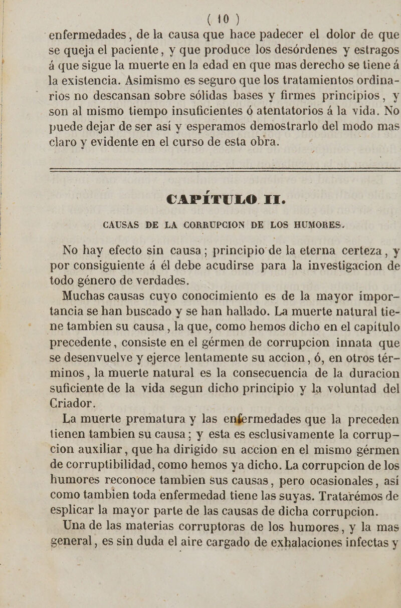 se queja el paciente, y que produce los desórdenes y estragos á que sigue la muerte en la edad en que mas derecho se tiene á la existencia. Asimismo es seguro que los tratamientos ordina- rios no descansan sobre sólidas bases y firmes principios, y son al mismo tiempo insuficientes ó atentatorios á la vida. No puede dejar de ser así y esperamos demostrarlo del modo mas claro y evidente en el curso de esta obra. ‘ CAPÍTULO IT. CAUSAS DE LA CORRUPCION DE LOS HUMORES. No hay efecto sin causa; principio de la eterna certeza, y por consiguiente á él debe acudirse para la investigacion de todo género de verdades. Muchas causas cuyo conocimiento es de la mayor impor- tancia se han buscado y se han hallado. La muerte natural tie- precedente, consiste en el germen de corrupcion innata que se desenvuelve y ejerce lentamente su accion, 6, en otros tér- minos, la muerte natural es la consecuencia de la duracion suficiente de la vida segun dicho principio y la voluntad del Criador. La muerte prematura y las enfermedades que la preceden tienen tambien su causa; y esta es esclusivamente la corrup- cion auxiliar, que ha dirigido su accion en el mismo gérmen de corruptibilidad, como hemos ya dicho. La corrupcion de los humores reconoce tambien sus causas, pero ocasionales, así como tambien toda enfermedad tiene las suyas. Tratarémos de esplicar la mayor parte de las causas de dicha corrupcion. Una de las materias corruptoras de los humores, y la mas general, es sin duda el aire cargado de exhalaciones infectas y