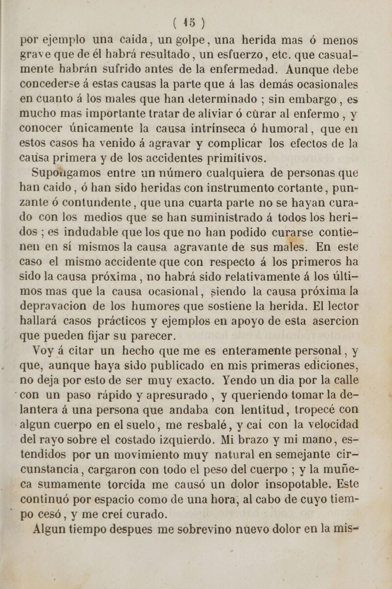 por ejemplo una caida, un golpe, una herida mas 6 menos grave que de él habrá resultado, un esfuerzo, etc. que casual- mente habrán sufrido antes de la enfermedad. Aunque debe concederse á estas causas la parte que á las demás ocasionales en cuanto á los males que han determinado ; sin embargo, es mucho mas importante tratar de aliviar ó cúrar al enfermo , y conocer únicamente la causa intrínseca ó humoral, que en estos casos ha venido á agravar y complicar los efectos de la causa primera y de los accidentes primitivos. Supongamos entre un número cualquiera de personas que han caido, 6 han sido heridas con instrumento cortante, pun- zante 6 contundente, que una cuarta parte no se hayan cura- do con los medios que se han suministrado á todos los heri- dos ; es indudable que los que no han podido curarse contie- nen en sí mismos la causa agravante de sus males. En este caso el mismo accidente que con respecto á los primeros ha sido la causa próxima , no habrá sido relativamente à los ulti- mos mas que la causa ocasional, siendo la causa próxima la depravacion de los humores que sostiene la herida. El lector hallará casos prácticos y ejemplos en apoyo de esta asercion que pueden fijar su parecer. Voy á citar un hecho que me es enteramente personal , y que, aunque haya sido publicado en mis primeras ediciones, no deja por esto de ser muy exacto. Yendo un dia por la calle “con un paso rápido y apresurado , y queriendo tomar la de- lantera á una persona que andaba con lentitud, tropecé con algun cuerpo en el suelo, me resbalé, y cal con la velocidad del rayo sobre el costado izquierdo. Mi brazo y mi mano, es- tendidos por un movimiento muy natural en semejante cir— cunstancia, cargaron con todo el peso del cuerpo ; y la muñe- ca sumamente torcida me causó un dolor insopotable. Este continuó por espacio como de una hora, al cabo de cuyo tiem- po cesó, y me creí curado. Algun tiempo despues me sobrevino nuevo dolor en la mis-