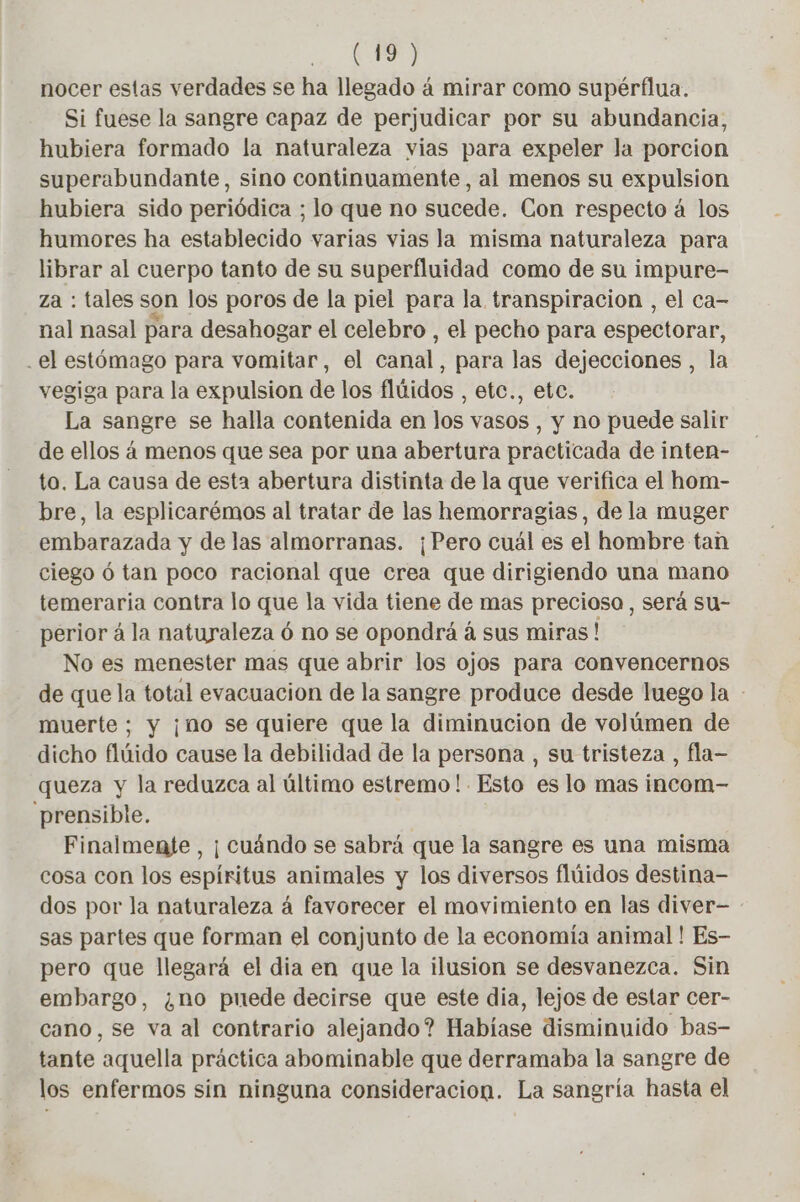 nocer estas verdades se ha llegado à mirar como supérflua. Si fuese la sangre capaz de perjudicar por su abundancia, hubiera formado la naturaleza vias para expeler la porcion superabundante, sino continuamente, al menos su expulsion hubiera sido periódica ; lo que no sucede. Con respecto á los humores ha establecido varias vias la misma naturaleza para librar al cuerpo tanto de su superfluidad como de su impure- za : tales son los poros de la piel para la transpiracion , el ca- nal nasal para desahogar el celebro , el pecho para espectorar, .el estómago para vomitar, el canal, para las dejecciones , la vegiga para la expulsion de los flúidos , etc., etc. La sangre se halla contenida en los vasos , y no puede salir de ellos á menos que sea por una abertura practicada de inten- to. La causa de esta abertura distinta de la que verifica el hom- bre, la esplicarémos al tratar de las hemorragias, de la muger embarazada y de las almorranas. ¡Pero cuál es el hombre tan ciego ó tan poco racional que crea que dirigiendo una mano temeraria contra lo que la vida tiene de mas precioso, será su- perior á la naturaleza ó no se opondrá á sus miras! No es menester mas que abrir los ojos para convencernos de que la total evacuacion de la sangre produce desde luego la - muerte; y ¡no se quiere que la diminucion de volúmen de dicho flúido cause la debilidad de la persona , su tristeza , fla- queza y la reduzca al último estremo!. Esto es lo mas incom- prensible. Finalmente , ¡ cuándo se sabrá que la sangre es una misma cosa con los espíritus animales y los diversos flúidos destina- dos por la naturaleza 4 favorecer el movimiento en las diver- sas partes que forman el conjunto de la economía animal ! Es- pero que llegará el dia en que la ilusion se desvanezca. Sin embargo, ¿no puede decirse que este dia, lejos de estar cer- cano, se va al contrario alejando? Habíase disminuido bas- tante aquella práctica abominable que derramaba la sangre de los enfermos sin ninguna consideracion. La sangría hasta el