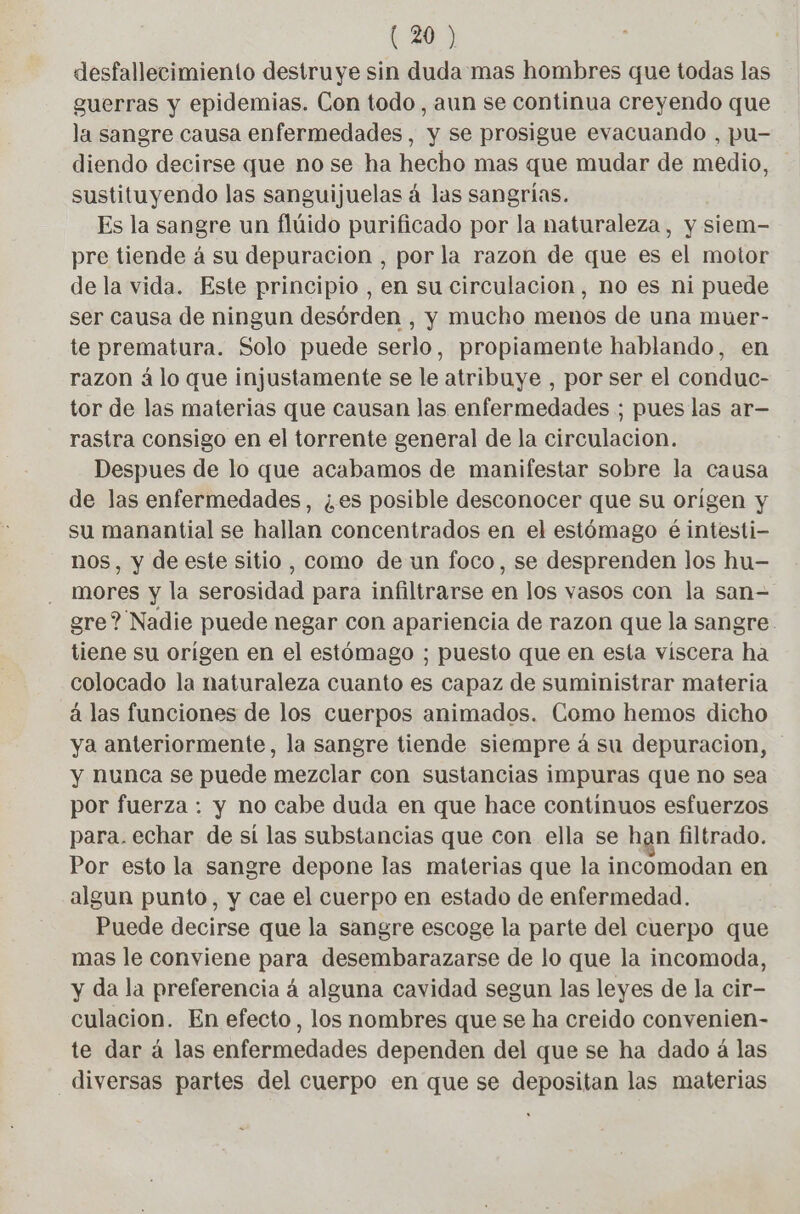 desfallecimiento destruye sin duda mas hombres que todas las guerras y epidemias. Con todo, aun se continua creyendo que la sangre causa enfermedades, y se prosigue evacuando , pu- diendo decirse que no se ha hecho mas que mudar de medio, sustituyendo las sanguijuelas á las sangrias. Es la sangre un flúido purificado por la naturaleza, y siem- pre tiende à su depuración , por la razon de que es el motor de la vida. Este principio , en su circulacion, no es ni puede ser causa de ningun desórden , y mucho menos de una muer- te prematura. Solo puede serlo, propiamente hablando, en razon á lo que injustamente se le atribuye , por ser el conduc- tor de las materias que causan las enfermedades ; pues las ar— rastra consigo en el torrente general de la circulacion. Despues de lo que acabamos de manifestar sobre la causa de las enfermedades, ¿es posible desconocer que su origen y su manantial se hallan concentrados en el estómago é intesti- nos, y de este sitio, como de un foco, se desprenden los hu- mores y la serosidad para infiltrarse en los vasos con la san- gre? Nadie puede negar con apariencia de razon que la sangre tiene su origen en el estómago ; puesto que en esta viscera ha colocado la naturaleza cuanto es capaz de suministrar materia á las funciones de los cuerpos animados. Como hemos dicho ya anteriormente, la sangre tiende siempre á su depuracion, y Nunca se puede mezclar con sustancias impuras que no sea por fuerza : y no cabe duda en que hace continuos esfuerzos para. echar de sí las substancias que con ella se han filtrado. Por esto la sangre depone las materias que la incomodan en algun punto, y Cae el cuerpo en estado de enfermedad. Puede decirse que la sangre escoge la parte del cuerpo que mas le conviene para desembarazarse de lo que la incomoda, y da la preferencia á alguna cavidad segun las leyes de la cir- culacion. En efecto, los nombres que se ha creido convenien- te dar á las enfermedades dependen del que se ha dado á las diversas partes del cuerpo en que se depositan las materias