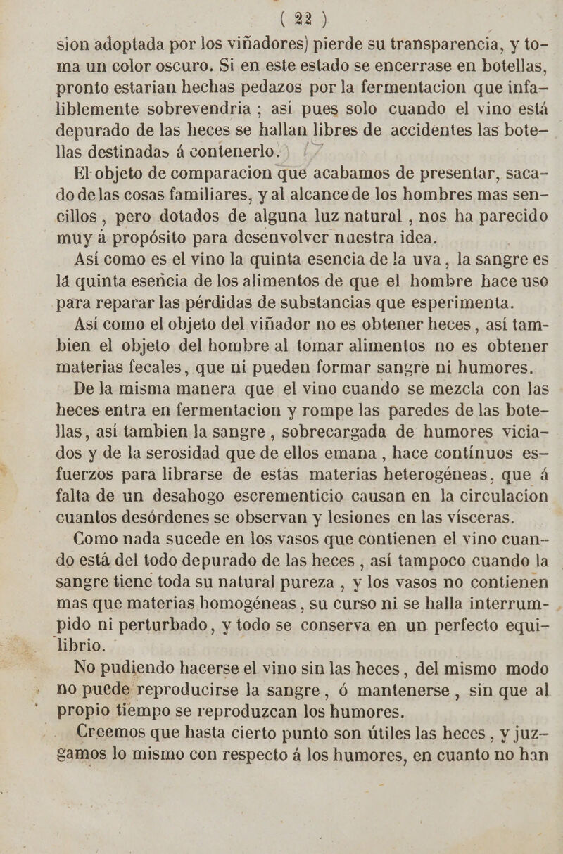 sion adoptada por los viñadores) pierde su transparencia, y to- ma un color oscuro. Si en este estado se encerrase en botellas, pronto estarian hechas pedazos por la fermentacion que infa— liblemente sobrevendria ; así pues solo cuando el vino está depurado de las heces se hallan libres de accidentes las bote- llas destinada» à contenerlo.. : 7 El objeto de comparacion que acabamos de presentar, saca- do delas cosas familiares, y al alcance de los hombres mas sen- cillos , pero dotados de alguna luz natural , nos ha parecido muy á propósito para desenvolver nuestra idea. Así como es el vino la quinta esencia de la uva, la sangre es lá quinta esencia de los alimentos de que el hombre hace uso para reparar las pérdidas de substancias que esperimenta. Así como el objeto del viñador no es obtener heces , asi tam- bien el objeto del hombre al tomar alimentos no es obtener materias fecales, que ni pueden formar sangre ni humores. De la misma manera que el vino cuando se mezcla con las heces entra en fermentacion y rompe las paredes de las bote- llas, asi tambien la sangre , sobrecargada de humores vicia- dos y de la serosidad que de ellos emana , hace continuos es- fuerzos para librarse de estas materias heterogéneas, que á falta de un desahogo escrementicio causan en la circulacion cuantos desórdenes se observan y lesiones en las vísceras. Como nada sucede en los vasos que contienen el vino cuan- do está del todo depurado de las heces , así tampoco cuando la sangre tiene toda su natural pureza , y los vasos no contienen mas que materias homogéneas, su curso ni se halla interrum- . pido ni perturbado, y todo se conserva en un perfecto equi- librio. | No pudiendo hacerse el vino sin las heces, del mismo modo no puede reproducirse la sangre, ó mantenerse , sin que al propio tiempo se reproduzcan los humores. Creemos que hasta cierto punto son útiles las heces , y juz- gamos lo mismo con respecto á los humores, en cuanto no han