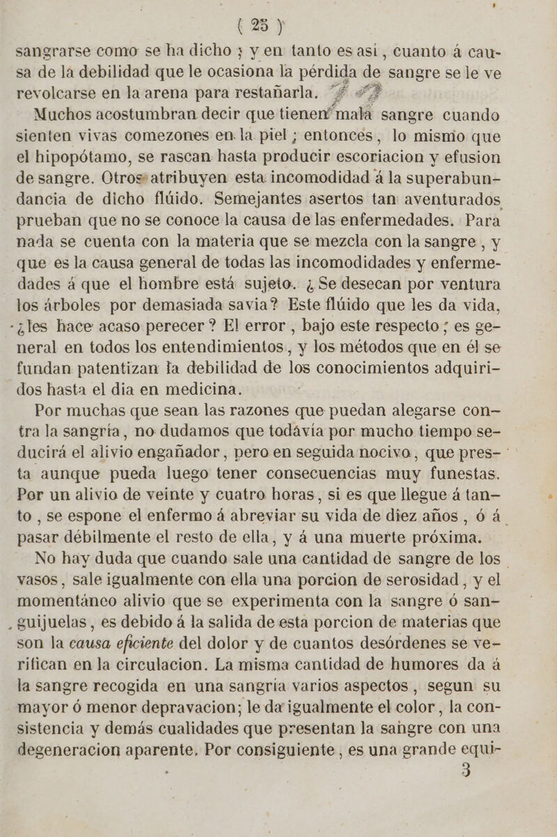 sangrarse como se ha dicho ; y en tanto es asi, cuanto á cau- sa de la debilidad que le encia la pérdida ea sangre se le ve revolcarse en la arena para restañarla. £ 4? Muchos acostumbran decir que tienen? na sangre cuando sienten vivas comezones en la piel ; entonces, lo misnio que el hipopótamo, se rascan hasta producir escoriacion y efusion de sangre. Otros:atribuyen esta incomodidad á la superabun- dancia de dicho flúido. Semejantes asertos tan: aventurados prueban que no se conoce la causa de las enfermedades. Para nada se cuenta con la materia que se mezcla con la sangre , y que es la causa general de todas las incomodidades y enferme- dades à que el hombre está sujeto. ; Se desecan por ventura los árboles por demasiada savia? Este flúido que les da vida, - ¿les hace acaso perecer ? El error , bajo este respecto ; es ge- neral en todos los entendimientos, y los métodos que en él se fundan patentizan la debilidad de los conocimientos adquiri- dos hasta el dia en medicina. Por muchas que sean las razones que puedan alegarse con— tra la sangría, no dudamos que todávia por mucho tiempo se- ducirá el alivio engañador, pero en seguida nocivo, que pres- ta aunque pueda luego tener consecuencias muy funestas. Por un alivio de veinte y cuatro horas, si es que llegue á tan— to , se espone el enfermo à abreviar su vida de diez años, 6 4 pasar débilmente el resto de ella, y á una muerte próxima. No hay duda que cuando sale una cantidad de sangre de los | vasos, sale igualmente con ella una porcion de serosidad , y el momentánco alivio que se experimenta con la sangre 6 san- guijuelas, es debido á la salida de esta porcion de materias que son la causa eficiente del dolor y de cuantos desórdenes se ve- rifican en la circulacion. La misma cantidad de humores da á la sangre recogida en una sangría varios aspectos , segun su mayor ó menor depravacion; le da igualmente el color, la con- sistencia y demás cualidades que presentan la sangre con una degeneracion aparente, Por consiguiente, es una grande equi- : 3