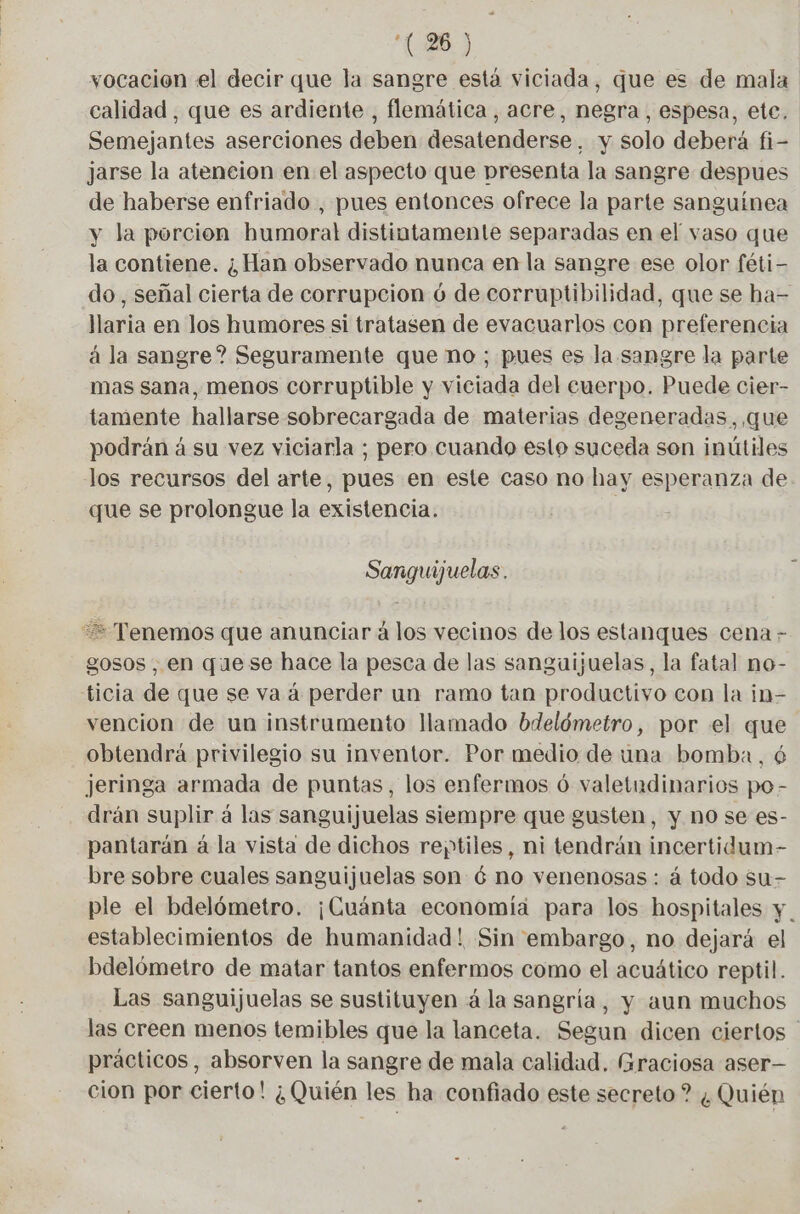 vocacion el decir que la sangre está viciada, que es de mala calidad, que es ardiente , flemática, acre, negra, espesa, ete. Semejantes aserciones deben desatenderse, y solo deberá fi- jarse la atencion en el aspecto que presenta la sangre despues de haberse enfriado , pues entonces ofrece la parte sanguínea y la porcion humoral distintamente separadas en el vaso que la contiene. ¿Han observado nunca en la sangre ese olor féti- do, señal cierta de corrupcion 6 de corruptibilidad, que se ha- llaria en los humores si tratasen de evacuarlos con preferencia à la sangre? Seguramente que no ; pues es la sangre la parte mas sana, menos corruptible y viciada del euerpo. Puede cier- tamente hallarse sobrecargada de materias degeneradas, que podrán á su vez viciarla ; pero cuando esto suceda son inútiles los recursos del arte, pues en este caso no hay esperanza de que se prolongue la existencia. Sanguijuelas. == Tenemos que anunciar à los vecinos de los estanques cena - gosos , en quese hace la pesca de las sanguijuelas, la fatal no- ticia de que se va á perder un ramo tan productivo con la in- vencion de un instrumento llamado bdelómetro, por el que obtendrá privilegio su inventor. Por medio de una bomba, 6 jeringa armada de puntas, los enfermos ó valetudinarios po- drán suplir á las sanguijuelas siempre que gusten, y no se es- pantarán á la vista de dichos reptiles, ni tendrán incertidum- bre sobre cuales sanguijuelas son 6 no venenosas: à todo su- ple el bdelómetro. ¡Cuánta economía para los hospitales y . establecimientos de humanidad! Sin embargo, no dejará el bdelómetro de matar tantos enfermos como el acuático reptil. Las sanguijuelas se sustituyen á la sangría, y aun muchos las creen menos temibles que la lanceta. Segun dicen ciertos - prácticos, absorven la sangre de mala calidad. Graciosa aser— cion por cierto! ¿Quién les ha confiado este secreto ? ¿Quién