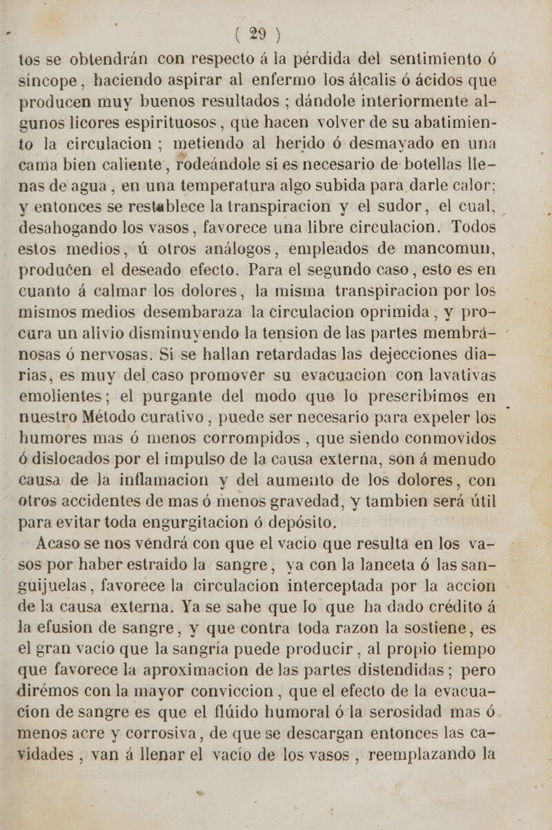 tos se obtendrán con respecto à la pérdida del sentimiento 6 sincope, haciendo aspirar al enfermo los álcalis 6 ácidos que producen muy buenos resultados ; dándole interiormente al- gunos licores espirituosos, que hacen volver de su abatimien- to la circulacion ; metiendo al herido 6 desmayado en una cama bien caliente, rodeándole si es necesario de botellas lle- nas de agua, en una temperatura algo subida para darle calor; y entonces se restablece la transpiracion y el sudor, el cual, desahogando los vasos , favorece una libre circulacion. Todos estos medios, ú otros análogos, empleados de mancomun, producen el deseado efecto. Para el segundo caso, esto es en cuanto à calmar los dolores, la misma transpiración por los mismos medios descmibanaza la circulacion oprimida, y pro- cura un alivio disminuyendo la tension de las partes membrá- - nosas ó nervosas. Si se hallan retardadas las dejecciones dia- rias, es muy del caso promover su evacuacion con lavativas emolientes; el purgante del modo que lo preseribimos en nuestro Método curativo, puede ser necesario para expeler los humores mas ó menos corrompidos , que siendo conmovidos 6 dislocados por el impulso de la causa externa, son á menudo causa de Ja inflamacion y del aumento de los dolores, con otros accidentes de mas ó menos gravedad, y tambien sera útil para evitar toda engurgitacion ó depósito, Acaso se nos vendrá con que el vacío que resulta en los va- sos por haber estraido la sangre, ya con la lanceta ó las san- guijuelas, favorece la circulacion interceptada por la accion de la causa externa. Ya se sahe que lo que ha dado crédito á la efusion de sangre, y que contra toda razon la sostiene, es el gran vacio que la sangría puede producir, al propio tiempo que favorece la aproximacion de las partes distendidas ; pero dirémos con la mayor conviccion, que el efecto de la evacua- cion de sangre es que el flúido humoral ó la serosidad mas ó menos acre y corrosiva, de que se descargan entonces las ca- vidades , van á llenar el vacío de los vasos , reemplazando la
