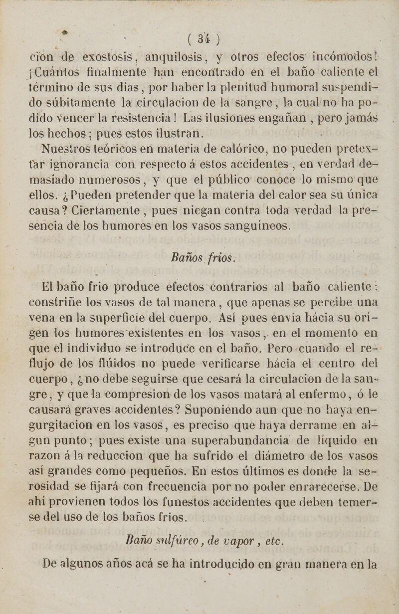 À | (3) cion de exostosis, anquilosis, y otros efectos incómodos! ¡Cuantos finalmente han encontrado en el baño caliente el término de sus dias, por haber la plenitud humoral suspendi- do súbitamente la circulacion de la sangre, la cual no ha po- dido vencer la resistencia! Las ilusiones engañan , pero jamás los hechos ; pues estos ilustran. Nuestros teóricos en materia de calórico, no pueden pretex- tar ignorancia con respecto à estos accidentes , en verdad de- masiado numerosos, y que el público conoce lo mismo que ellos. ¿Pueden pretender que la materia del calor sea su única causa? Ciertamente , pues niegan contra toda verdad la pre- sencia de los humores en los vasos sanguíneos. Baños frios. El baño frio produce efectos contrarios al baño caliente: constrine los vasos de tal manera, que apenas se percibe una vena en la superficie del cuerpo. Así pues envia hácia su ori- gen los humores existentes en los vasos,. en el momento en que el individuo se introduce en el baño. Pero.cuando el re- flujo de los flúidos no puede verificarse hácia el centro del cuerpo, ¿no debe seguirse que cesará la circulacion de la san- gre, y que la compresion de los vasos matará al enfermo, ó le causará graves accidentes? Suponiendo aun que no haya en- gurgitacion en los vasos, es preciso que haya derrame en aj= gun punto; pues existe una superabundancia de liquido en razon á la reduccion que ha sufrido el diámetro de los vasos así grandes como pequeños. En estos últimos es donde la se- rosidad se fijará con frecuencia por no poder enrarecerse. De ahí provienen todos los funestos accidentes que deben temer- se del uso de los baños frios. Baño sulfúreo , de vapor , etc. De algunos años acá se ha introducido en gran manera en la