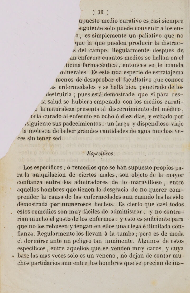 upuesto medio curativo es Casi siempre siguiente solo puede convenir à los en- o, es simplemente un paliativo que no que la que pueden producir la distrac- s del campo. Regularmente despues de an enfermo cuantos medios se hallan en el dicina farmacéutica , entonces se le manda minerales. Es esto una especie de estratajema menos de desaprobar el facultativo que conoce as enfermedades y se hallá bien penetrado de los destruirla ; pues está demostrado que si para res- la salud se hubiera empezado con los medios curati- 2 la naturaleza presenta al discernimiento del médico, -bria Curado al enfermo en ocho 6 diez dias, y evitado por «siguiente sus padecimientos, un largo y dispendioso viaje la molestia de beber grandes cantidades de agua muchas ve- ces sin tener sed. * Especificos. Los especificos, 6 remedios que se han supuesto propios pa- ra la aniquilacion de ciertos males, son objeto de la mayor confianza entre los admiradores de lo maravilloso, entre aquellos hombres que tienen la desgracia de no querer com- prender la causa de las enfermedades aun cuando les ha sido demostrada per numerosos hechos. Es cierto que casi todos estos remedios son muy fáciles de administrar, y no contra- rian mucho el gusto de los enfermos ; y esto es suficiente para que no los rehusen y tengan en ellos una ciega é ilimitada con- fianza. Regularmente los llevan á la tumba; pero es de moda el dormirse ante un peligro tan inminente. Algunos de estos específicos, entre aquellos que se venden muy Caros, y cuya base las mas veces solo es un veneno, no dejan de contar mu- chos partidarios aun entre los hombres que se precian de ins-