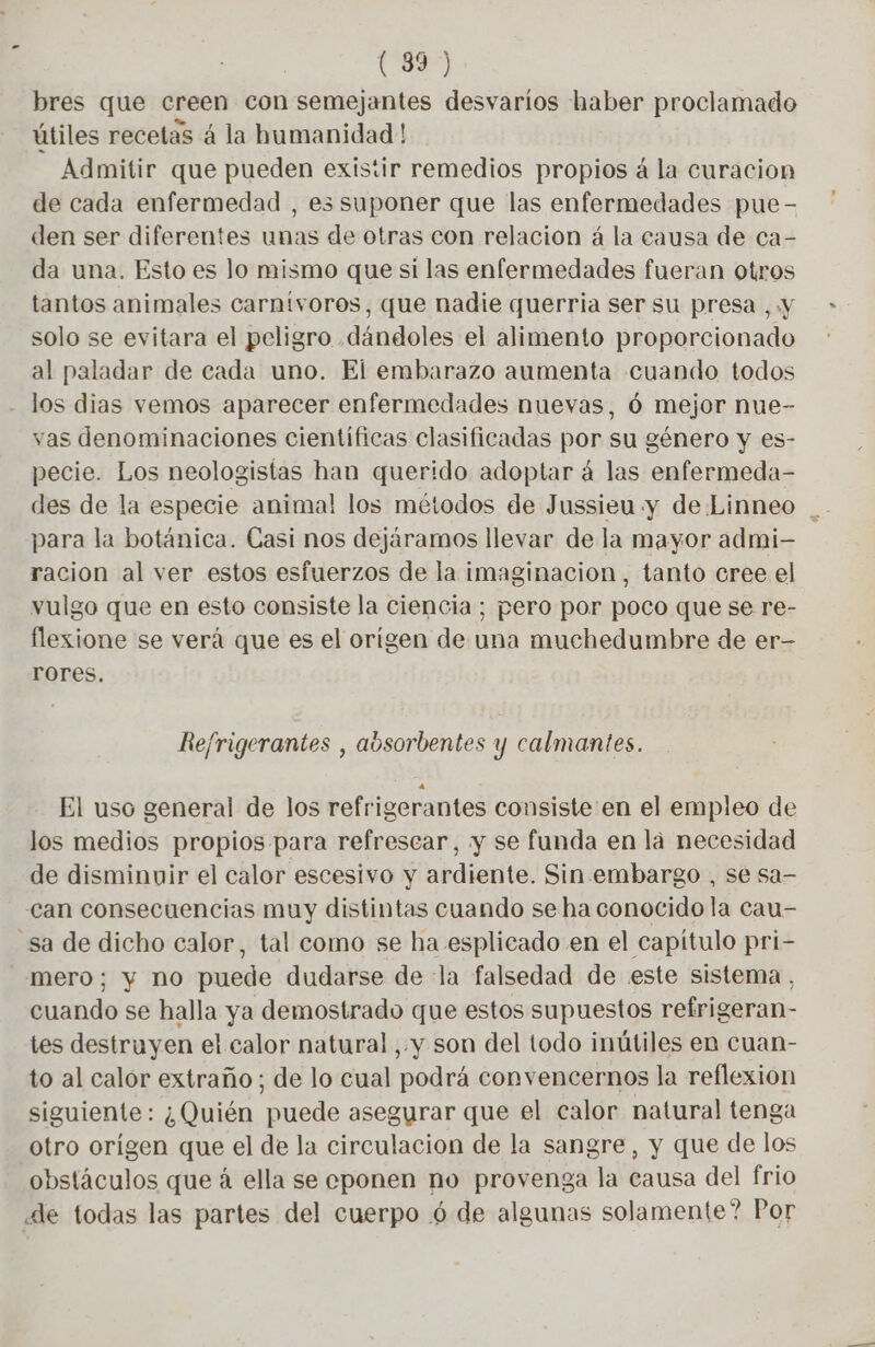(3) bres que creen con semejantes desvaríos haber proclamado útiles recetas á la humanidad! Admitir que pueden existir remedios propios á la curacion de cada enfermedad , es suponer que las enfermedades pue- den ser diferentes unas de otras con relacion à la causa de ca- da una. Esto es lo mismo que si las enfermedades fueran otros tantos animales carnívoros, que nadie querria ser su presa , y solo se evitara el peligro dándoles el alimento proporcionado al paladar de cada uno. El embarazo aumenta cuando todos los dias vemos aparecer enfermedades nuevas, 6 mejor nue- vas denominaciones científicas clasificadas por su género y es- pecie. Los neologistas han querido adoptar á las enfermeda- para la botánica. Casi nos dejáramos llevar de la mayor admi- racion al ver estos esfuerzos de la imaginacion, tanto cree el vulgo que en esto consiste la ciencia; pero por poco que se re- flexione se verá que es el orígen de una muchedumbre de er- rores. Refrigerantes , aosorbentes y calmantes. El uso general de los refrigerantes consiste en el empleo de los medios propios para refrescar, y se funda en la necesidad de disminuir el calor escesivo y ardiente. Sin embargo , se sa- Can consecuencias muy distintas cuando se ha conocido la cau- sa de dicho calor, tal como se ha esplicado en el capítulo pri- mero; y no puede dudarse de la falsedad de este sistema, cuando se halla ya demostrado que estos supuestos refrigeran- tes destruyen el calor natural , y son del todo inútiles en cuan- to al calór extraño; de lo cual podrá convencernos la reflexion siguiente: ¿Quién puede asegurar que el calor natural tenga otro orígen que el de la circulacion de la sangre, y que de los obstáculos que á ella se cponen ho provenga la causa del frio de todas las partes del cuerpo 6 de algunas solamente? Por