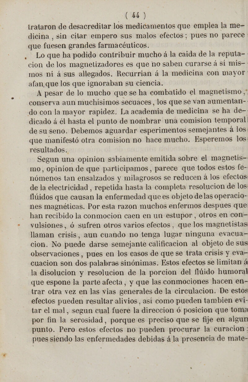 irataron de desacreditar los medicamentos que emplea la me- dicina , sin citar empero sus malos efectos; pues no parece que fuesen grandes farmacéuticos. . Lo que ha podido contribuir mucho 4 la caida de la reputa- cion de los magnetizadores es que no saben curarse á sí mis- mos ni á sus allegados. Recurrian á la medicina con mayor afan que los que ignoraban su ciencia. A pesar de lo mucho que se ha combatido el magnetismo ,' conserva aun muchísimos secuaces, los que se van aumentan- do con la mayor rapidez. La academia de medicina se ha de-- dicado á él hasta el punto de nombrar una comision temporal de su seno. Debemos aguardar esperimentos semejantes à los: que manifestó otra comision no hace mucho. Esperemos los: resultados. Segun una opinion sabiamente emitida sobre el magnetis- mo, opinion de que participamos, parece que todos estos fe- nómenos tan ensalzados y milagrosos se reducen á los efectos: de la electricidad, repetida hasta la completa resolucion de los flúidos que causan la enfermedad que es objeto delas operacio- nes magnéticas. Por esta razon muchos enfermos despues que han recibido la conmocion caen en un estupor , otros en con= - vulsiones, 6 sufren otros varios efectos, que los magnetistas: llaman crisis, aun cuando no tenga lugar ninguna evacua— cion. No puede darse semejante calificacion al objeto de sus observaciones, pues en los easos de que se trata crisis y eva- cuacion son dos palabras sinónimas. Estos efectos se limitan á la disolucion y resolucion de la porcion del flúido humoral que espone la parte afecta, y que las conmociones hacen en- trar otra vez en las vias generales de la circulacion. De estos efectos pueden resultar alivios, así como pueden tambien evi- tar el mal, segun cual fuere le direccion ó posicion que toma por fin la serosidad, porque es preciso que se fije en algun punto. Pero estos efectos no pueden procurar la curacion: pues siendo las enfermedades debidas á la presencia de mate-