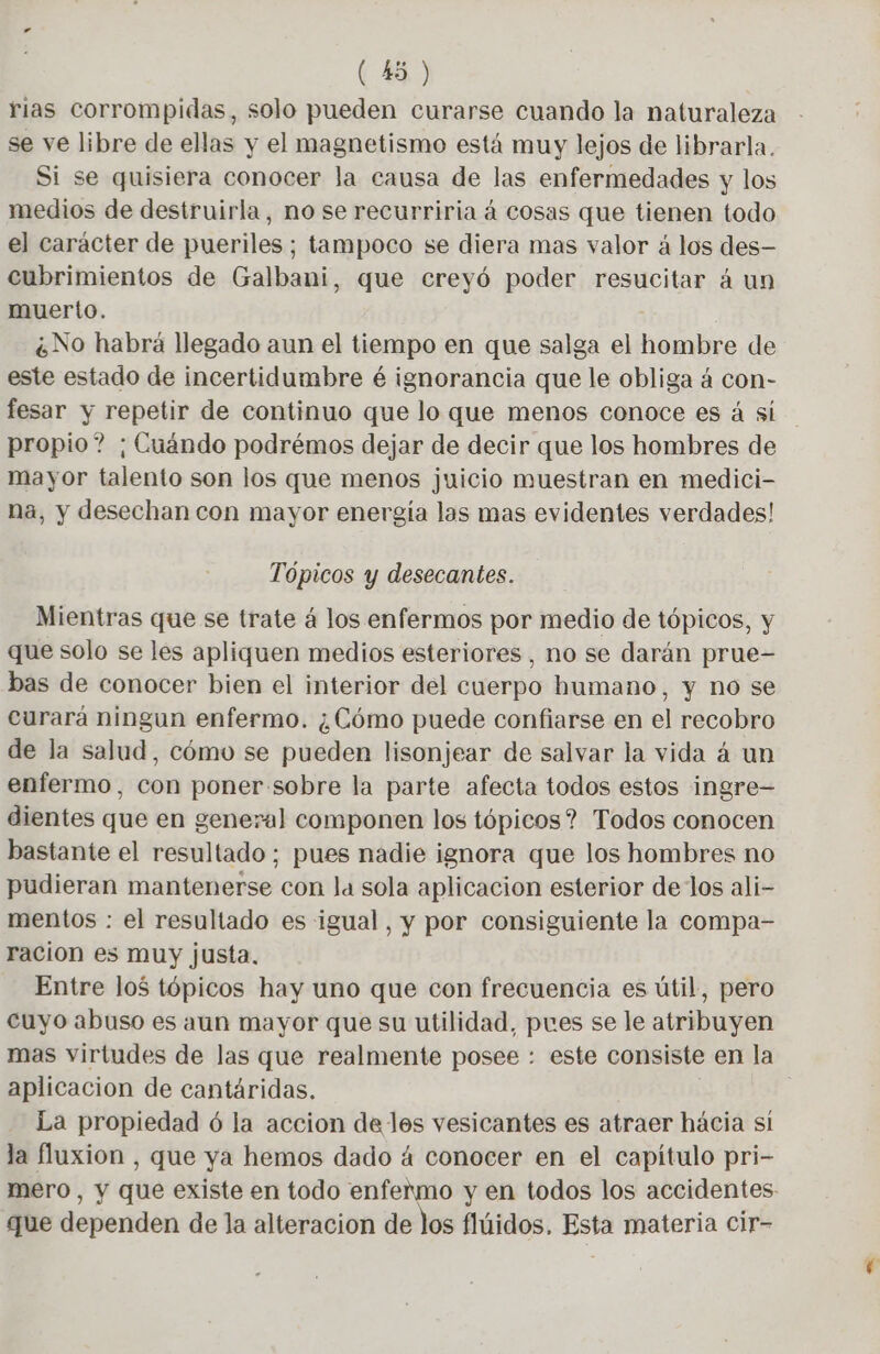 rias corrompidas, solo pueden curarse cuando la naturaleza se ve libre de ellas y el magnetismo está muy lejos de librarla. Si se quisiera conocer la causa de las enfermedades y los medios de destruirla, no se recurriria á cosas que tienen todo el carácter de pueriles ; tampoco se diera mas valor 4 los des- cubrimientos de Galbani, que creyó poder resucitar á un muerto. ¿No habrá llegado aun el tiempo en que salga el hombre de este estado de incertidumbre é ignorancia que le obliga á con- fesar y repetir de continuo que lo que menos conoce es á sí propio? ; Cuándo podrémos dejar de decir que los hombres de mayor talento son los que menos juicio muestran en medici- na, y desechan con mayor energía las mas evidentes verdades! Tópicos y desecantes. Mientras que se trate á los enfermos por medio de tópicos, y que solo se les apliquen medios esteriores, no se darán prue- bas de conocer bien el interior del cuerpo humano, y no se curará ningun enfermo. ¿Cómo puede confiarse en el recobro de la salud, cómo se pueden lisonjear de salvar la vida á un enfermo, con poner sobre la parte afecta todos estos ingre— dientes que en general componen los tópicos? Todos conocen bastante el resultado; pues nadie ignora que los hombres no pudieran mantenerse con la sola aplicacion esterior delos ali- mentos : el resultado es igual, y por consiguiente la compa- ración es muy justa. Entre los tópicos hay uno que con frecuencia es útil, pero cuyo abuso es aun mayor que su utilidad, pues se le atribuyen mas virtudes de las que realmente posee : este consiste en la aplicacion de cantáridas. La propiedad 6 la accion de les vesicantes es atraer hácia sí la fluxion , que ya hemos dado á conocer en el capítulo pri- mero, y que existe en todo enfermo y en todos los accidentes que dependen de la alteracion de los flúidos. Esta materia cir-