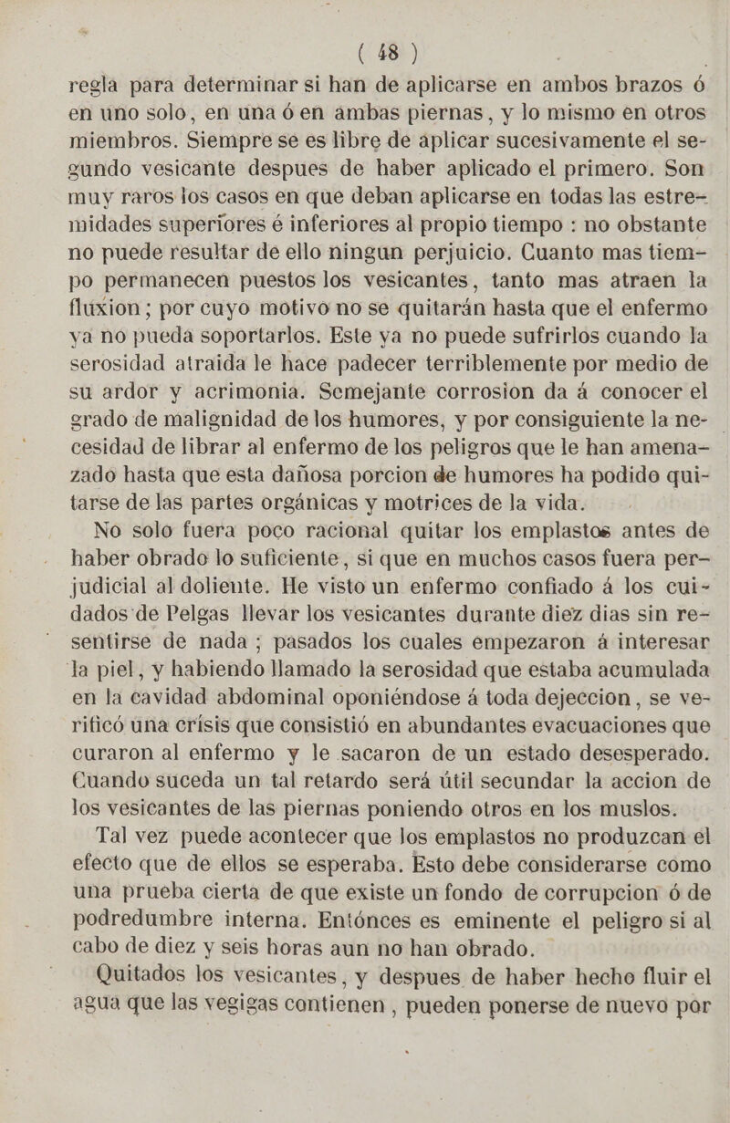 regla para determinar si han de aplicarse en ambos brazos 6 en uno solo, en una 6 en ambas piernas, y lo mismo en otros miembros. Siempre se es libre de aplicar sucesivamente el se- gundo vesicante despues de haber aplicado el primero. Son muy raros los casos en que deban aplicarse en todas las estre- midades superiores é inferiores al propio tiempo : no obstante no puede resultar de ello ningun perjuicio. Cuanto mas tiem- po permanecen puestos los vesicantes, tanto mas atraen la fluxion ; por cuyo motivo no se quitarán hasta que el enfermo va no pueda soportarlos. Este ya no puede sufrirlos cuando la serosidad atraida le hace padecer terriblemente por medio de su ardor y acrimonia. Semejante corrosion da á conocer el grado de malignidad de los humores, y por consiguiente la ne- cesidad de librar al enfermo de los peligros que le han amena- zado hasta que esta dañosa porcion de humores ha podide qui- tarse de las partes orgánicas y motrices de la vida. No solo fuera poco racional quitar los emplastos antes de haber obrado lo suficiente, si que en muchos casos fuera per- judicial al doliente. He visto un enfermo confiado á los cui- dados de Pelgas llevar los vesicantes durante diez dias sin re- sentirse de nada ; pasados los cuales empezaron à interesar la piel, y habiendo llamado la serosidad que estaba acumulada en la cavidad abdominal oponiéndose á toda dejeccion , se ve- rificó una crisis que consistió en abundantes evacuaciones que curaron al enfermo y le sacaron de un estado desesperado. Cuando suceda un tal retardo será útil secundar la accion de los vesicantes de las piernas poniendo otros en los muslos. Tal vez puede acontecer que Jos emplastos no produzcan el efecto que de ellos se esperaba. Esto debe considerarse como una prueba cierta de que existe un fondo de corrupcion ó de podredumbre interna. Entónces es eminente el peligro si al cabo de diez y seis horas aun no han obrado. Quitados los vesicantes, y despues de haber hecho fluir el agua que las vegigas contienen , pueden ponerse de nuevo por