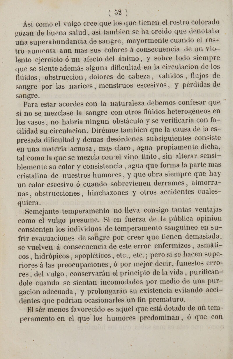Así como el vulgo cree que los que tienen el rostro colorado gozan de buena salud , así tambien se ha creido que denotaba una superabundancia de sangre, mayormente cuando el ros- tro aumenta aun mas sus colores á consecuencia de un vio— lento ejercicio ó un afecto del ánimo, y sobre todo siempre que se siente además alguna dificultad en la circulacion de los flúidos, obstruccion, dolores de cabeza, vahidos, flujos de sangre por las narices, menstruos escesivos, y pérdidas de sangre. Para estar acordes con la naturaleza debemos confesar que si no se mezclase la sangre con otros flúidos heterogéneos en los vasos, no habria ningun obstáculo y se verificaria COn fa— cilidad su circulacion. Dirémos tambien que la causa de la es- presada dificultad y demas desórdenes subsiguientes consiste en una materia acuosa, mas claro, agua propiamente dicha, tal como la que se mezcla con el vino tinto, sin alterar sensi- blemente su color y consistencia, agua que forma la parte mas cristalina de nuestros humores, y que obra siempre que hay un calor escesivo 6 cuando sobrevienen derrames, almorra- nas, obstrucciones, hinchazones y otros accidentes cuales- quiera. | Semejante temperamento no lleva consigo tantas ventajas como el vulgo presume. Si en fuerza de la pública opinion consienten los individuos de temperamento sanguíneo en su- frir evacuaciones de sangre por creer que tienen demasiada, se vuelven à consecuencia de este error enfermizos, asmáti- cos, hidrópicos , apopléticos, etc., etc.; pero si se hacen supe- riores á las preocupaciones, 6 por mejor decir, funestos erro- res, del vulgo, conservarán el principio de la vida , purifican- dole cuando se sientan incomodados por medio de una pur- gacion adecuada, y prolongarán su existencia evitando acci- dentes que podrian ocasionarles un fin prematuro. El sér menos favorecido es aquel que está dotado de un tem- peramento en el que los humores predominan, 6 que con