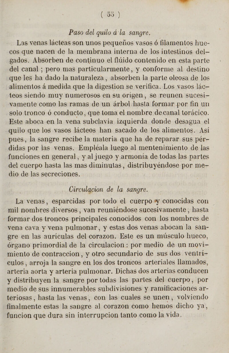Paso del quilo á la sangre. Las venas lácteas son unos pequeños vasos 6 filamentos hue- cos que nacen de la membrana interna de los intestinos del- gados. Absorben de continuo el flúido contenido en esta parte del canal ; pero mas particularmente, y conforme al destino que les ha dado la naturaleza, absorben la parte oleosa de los alimentos à medida que la digestion se verifica. Los vasos lác— teos siendo muy numerosos en su origen, se reunen sucesi- vamente como las ramas de un árbol hasta formar por fin un solo tronco ó conducto, que toma el nombre decanal torácico. Este aboca en la vena subclavia izquierda donde desagua el quilo que los vasos lácteos han sacado de los alimentos. Así pues, la sangre recibe la materia que ha de reparar sus pér- didas por las venas. Empléala luego al mentenimiento de las funciones en general, y al juego y armonía de todas las partes del cuerpo hasta las mas diminutas, distribuyéndose por me- dio de las secreciones. Circulacion de la sangre. La venas, esparcidas por todo el cuerpo # conocidas con mil nombres diversos, van reuniéndose sucesivamente, hasta formar dos troncos principales conocidos con los nombres de vena cava y vena pulmonar, y estas dos venas abocan la san- gre en las aurículas del corazon. Este es un músculo hueco, órgano primordial de la circulacion : por medio de un movi- miento de contraccion, y otro secundario de sus dos ventri- culos, arroja la sangre en los dos troncos arteriales llamados, arteria aorta y arteria pulmonar. Dichas dos arterias conducen y distribuyen la sangre por todas las partes del cuerpo, por medio de sus innumerables subdivisiones y ramificaciones ar- teriosas , hasta las venas, con las cuales se unen, volviendo finalmente estas la sangre al corazon como hemos dicho ya, funcion que dura sin interrupcion tanto como la vida.