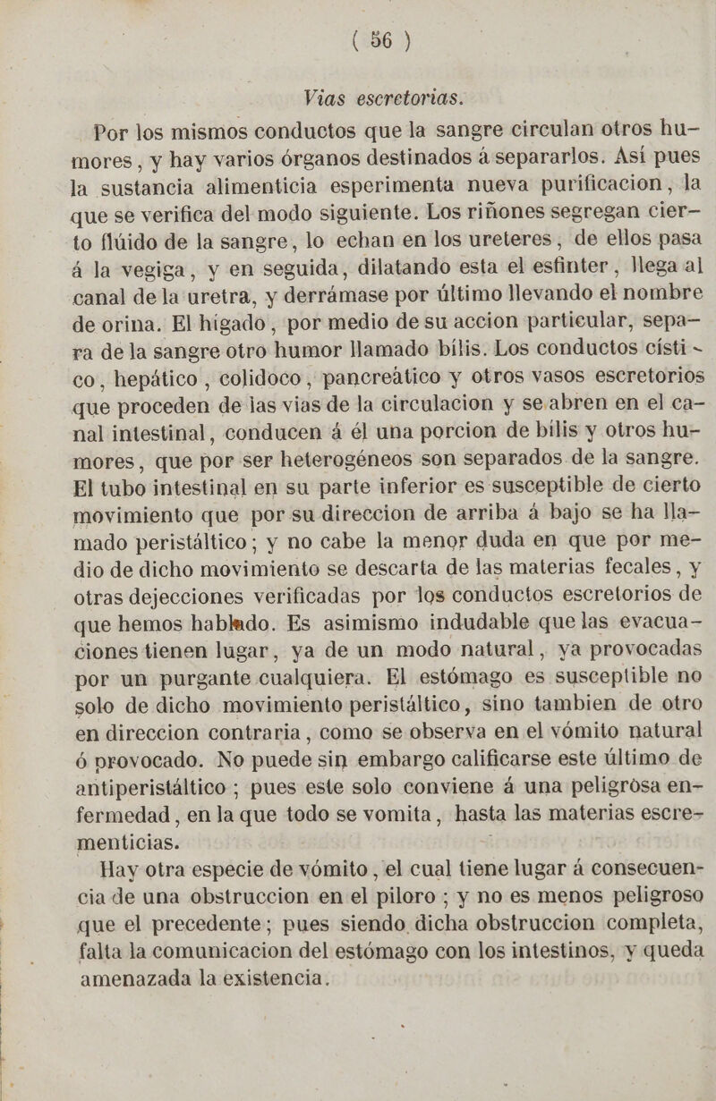 Vias escretorias. Por los mismos conductos que la sangre circulan otros hu- mores , y hay varios órganos destinados à separarlos. Así pues la sustancia alimenticia esperimenta nueva purificación, la que se verifica del modo siguiente. Los riñones segregan cier— to fluido de la sangre, lo echan en los ureteres, de ellos pasa á la vegiga, y en seguida, dilatando esta el esfinter, Jlega al canal de la uretra, y derrámase por último llevando el nombre de orina. El hígado, por medio de su accion particular, sepa— ra de la sangre otro humor llamado bilis. Los conductos císti - co, hepático, colidoco, pancreático y otros vasos escretorios que proceden de las vias de la circulacion y se abren en el ca- nal intestinal, conducen à él una porcion de bilis y otros hu- mores, que por ser heterogéneos son separados de la sangre. El tubo intestinal en su parte inferior es susceptible de cierto movimiento que por su direccion de arriba à bajo se ha lla— mado peristáltico; y no cabe la menor duda en que por me- dio de dicho movimiento se descarta de las materias fecales, y otras dejecciones verificadas por los conductos escretorios de que hemos hablado. Es asimismo indudable que las evacua- ciones tienen lugar, ya de un modo natural, ya provocadas por un purgante cualquiera. El estómago es susceptible no solo de dicho movimiento peristáltico, sino tambien de otro en direccion contraria, como se observa en el vómito natural ó provocado. No puede sin embargo calificarse este último de antiperistáltico ; pues este solo conviene á una peligrosa en- fermedad , en la que todo se vomita, hasta las materias escre- menticias. Hay otra especie de vómito, el cual tiene lugar à consecuen- cia de una obstrucción en el piloro ; y no es menos peligroso que el precedente; pues siendo dicha obstruccion completa, falta la comunicacion del estómago con los intestinos, y queda amenazada la existencia.