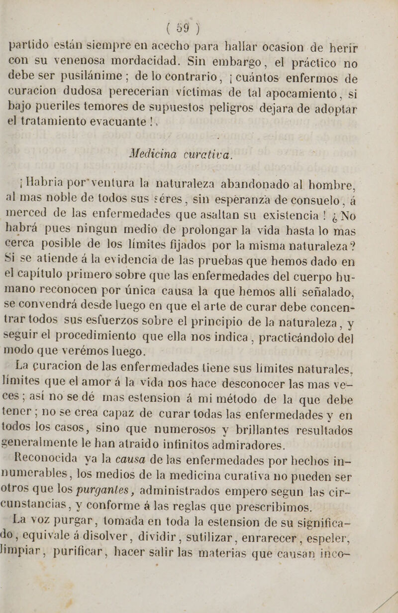 partido estän siempre en acecho para hallar ocasion de herir con su venenosa mordacidad. Sin embargo, el práctico no debe ser pusilánime; de lo contrario, ¡cuántos enfermos de curacion dudosa perecerian víctimas de tal apocamiento, si bajo pueriles temores de supuestos peligros dejara de adoptar el tratamiento evacuante !, Medicina curctiva. ¡ Habria por” ventura la naturaleza abandonado al hombre, al mas noble de todos sus séres , sin esperanza de consuelo, á merced de las enfermedades que asaltan su existencia ! ¿No habrá pues ningun medio de prolongar la vida hasta lo mas cerca posible de los límites fijados por la misma naturaleza ? Si se atiende á la evidencia de las pruebas que hemos dado en el capítulo primero sobre que las enfermedades del cuerpo hu- mano reconocen por única causa la que hemos allí señalado, se convendrá desde luego en que el arte de curar debe concen- trar todos sus esfuerzos sobre el principio de la naturaleza, y seguir el procedimiento que ella nos indica, practicándolo del modo que verémos luego. La curacion de las enfermedades tiene sus límites naturales, límites que el amor á la vida nos hace desconocer las mas ve- ces; así no se dé mas estension á mi método de la que debe tener; no se crea capaz de curar todas las enfermedades y en todos los casos, sino que numerosos y brillantes resultados generalmente le han atraido infinitos admiradores. Reconocida ya la causa de las enfermedades por hechos in- numerables, los medios de la medicina curativa no pueden ser otros que los purgantes, administrados empero segun las cir- cunstancias, y conforme á las reglas que prescribimos. La voz purgar, tomada en toda la estension de su significa do, equivale á disolver, dividir, sutilizar, enrarecer , espeler, limpiar, purificar, hacer salir las materias que causan inco-
