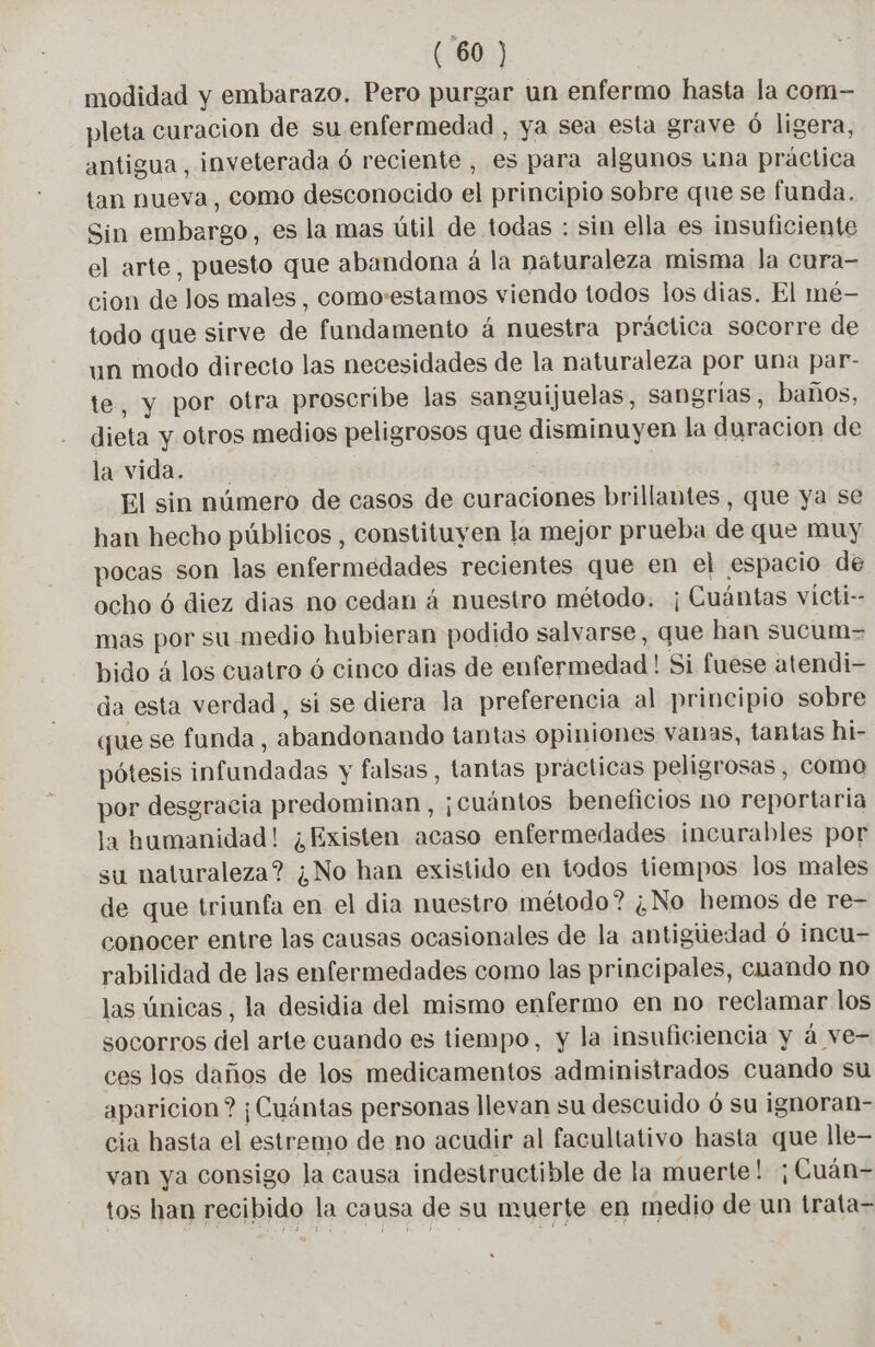 modidad y embarazo. Pero purgar un enfermo hasta la com- pleta curacion de su enfermedad , ya sea esta grave 6 ligera, antigua, inveterada 6 reciente, es para algunos una práctica tan nueva, como desconocido el principio sobre que se funda. Sin embargo, es la mas útil de todas : sin ella es insuficiente el arte, puesto que abandona à la naturaleza misma la cura- cion de Jos males, como:estamos viendo todos los dias. El mé- todo que sirve de fundamento á nuestra práctica socorre de un modo directo las necesidades de la naturaleza por una par- te, y por otra proscribe las sanguijuelas, sangrias, baños, dieta y otros medios peligrosos que disminuyen la duracion de la vida. El sin número de casos de curaciones brillantes, que ya se han hecho públicos , constituyen la mejor prueba de que muy pocas son las enfermedades recientes que en el espacio de ocho 6 diez dias no cedan á nuestro método. ¡Cuántas vícti-- mas por su medio hubieran podido salvarse, que han sucum= bido 4 los cuatro 6 cinco dias de enfermedad! Si fuese atendi- da esta verdad, si se diera la preferencia al principio sobre que se funda, abandonando tantas opiniones vanas, tantas hi- pótesis infundadas y falsas, tantas practicas peligrosas, coma por desgracia predominan, ¡Cuántos beneficios no reportaria la humanidad! ¿Existen acaso enfermedades incurables por su naturaleza? ¿No han existido en todos tiempos los males de que triunfa en el dia nuestro método? ¿No hemos de re- conocer entre las causas ocasionales de la antiguedad 6 incu- rabilidad de las enfermedades como las principales, cuando no las únicas, la desidia del mismo enfermo en no reclamar los socorros del arte cuando es tiempo, y la insuficiencia y á ve- ces los daños de los medicamentos administrados cuando su aparicion? ¡Cuántas personas llevan su descuido ó su ignoran- cia hasta el estremo de no acudir al facultativo hasta que lle— van ya consigo la causa indestructible de la muerte! ¡Cuán- tos han recibido la causa de su muerte en medio de un trata-
