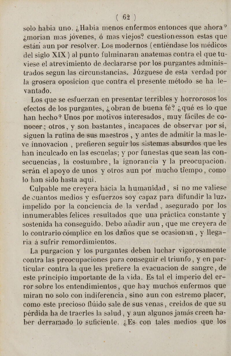 solo habia uno. ¿Habia menos enfermos entonces que ahora? ¿Mmorian mas jóvenes, 6 mas viejos? cuestionesson estas que están aun por resolver. Los modernos (entiéndase los médicos del siglo XIX ) al punto fulminaran anatemas contra el que tu- viese el atrevimiento de declararse por los purgantes adminis- trados segun las circunstancias. Júzguese de esta verdad por la grosera oposicion que contra el presente método se ha le- vantado. | Los que se esfuerzan en presentar terribles y horrorosos los efectos de los purgantes, ¿obran de buena fé? ¿qué es lo que han hecho? Unos por motivos interesados, muy fáciles de co- nocer ; otros, y son bastantes , incapaces de observar por sí, ip la rutinà de sus niaestres y antes de admitir la mas Fe ve innovacion , prefieren seguir los sistemas absurdos que les han inculcado en las escuelas; y por funestas que sean las con- secuencias, la costumbre, la ignorancia y la preocupacion, serán el apoyo de unos y otros aun por mucho tiempo, como lo han sido hasta aquí. Culpable me creyera hácia la humanidad, si no me valiese de cuantos medios y esfuerzos soy capaz para difundir la luz» impelido por la conciencia de la verdad , asegurado por los innumerables felices resultados que una práctica constante y sostenida ha conseguido. Debo añadir aun, que me creyera de lo contrario cómplice en los daños que se ocasionan , y llega- ria á sufrir remordimientos. La purgacion y los purgantes deben luchar vigorosamente contra las preocupaciones para conseguir el triunfo, y en par- ticular contra la que les prefiere la evacuacion de sangre, de este principio importante de la vida. Es tal el imperio del er- ror sobre los entendimientos, que hay muchos enfermos que miran no solo con indiferencia, sino aun con estremo placer, como este precioso flúido sale de sus venas, creidos de que su pérdida ha de traerles la salud, y aun algunos jamás creen ha- ber derramado lo suficiente. ¿Es. con tales medios que los