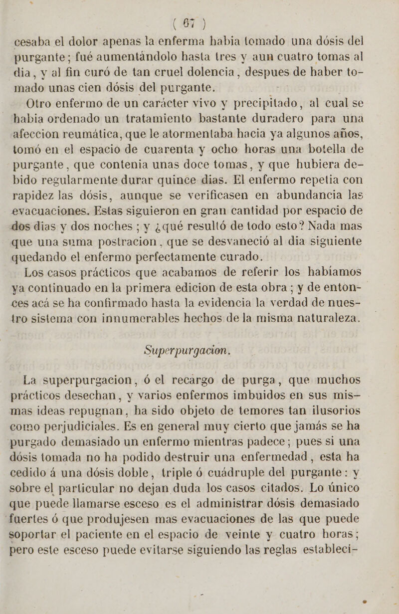 (61) cesaba el dolor apenas la enferma habia tomado una dósis del purgante; fué aumentándolo hasta tres y aun cuatro tomas al dia, y al fin curó de tan cruel dolencia, despues de haber to- mado unas cien dósis del purgante. | Otro enfermo de un carácter vivo y precipitado, al cual se habia ordenado un tratamiento bastante duradero para una afeccion reumática, que le atormentaba hacia ya algunos años, tomó en el espacio de cuarenta y ocho horas una botella de purgante, que contenia unas doce tomas, y que hubiera de- bido regularmente durar quince dias. El enfermo repetía con rapidez las dósis, aunque se verificasen en abundancia las evacuaciones. Estas siguieron en gran cantidad por espacio de dos dias y dos noches ; y ¿qué resultó de todo esto? Nada mas que una suma postracion, que se desvaneció al dia siguiente quedando el enfermo perfectamente curado. Los casos prácticos que acabamos de referir los habíamos ya continuado en la primera edicion de esta obra; y de enton- ces acá se ha confirmado hasta la evidencia la verdad de nues- tro sistema con innumerables hechos de la misma naturaleza. Superpurgacion. La supérpurgacion, 6 el recargo de purga, que muchos prácticos desechan, y varios enfermos imbuidos en sus mis- mas ideas repugnan, ha sido objeto de temores tan ilusorios como perjudiciales. Es en general muy cierto que jamás se ha purgado demasiado un enfermo mientras padece; pues si una dósis tomada no ha podido destruir una enfermedad , esta ha cedido á una dósis doble, triple ó cuádruple del purgante: y sobre el particular no dejan duda los casos citados. Lo único que puede llamarse esceso es el administrar dósis demasiado fuertes ó que produjesen mas evacuaciones de las que puede soportar el paciente en el espacio de veinte y cuatro horas; pero este esceso puede evitarse siguiendo las reglas estableci-