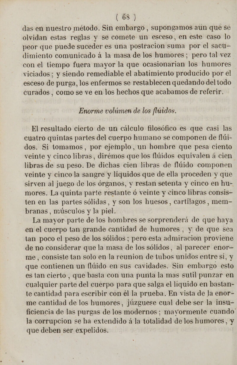 das en nuestro método. Sin embargo , supongamos aun que se olvidan estas reglas y se comete un esceso, en este caso lo peor que puede suceder es una postracion suma por el sacu— dimiento comunicado á la masa de los humores; pero tal vez con el tiempo fuera mayor la que ocasionarian los humores viciados ; y siendo remediable el abatimiento producido por e! esceso de purga, los enfermos se restablecen quedando del todo curados , como se ve en los hechos que acabamos de referir. Enorme volúmen de los fluidos. El resultado cierto de un cálculo filosófico es que casi las cuatro quintas partes del cuerpo humano se componen de flüi- dos. Si tomamos, por ejemplo, un hombre que pesa ciento veinte y cinco libras, dirémos que los flúidos equivalen á cien libras de su peso. De dichas cien libras de flúido componen veinte y cinco la sangre y líquidos que de ella proceden y que sirven al juego de los órganos, y restan setenta y cinco en hu- mores. La quinta parte restante ó veinte y cinco libras consis- ten en las partes sólidas, y son los huesos, cartílagos, mem- branas , músculos y la piel. La mayor parte de los hombres se sorprenderá de que haya en el cuerpo tan grande cantidad de humores, y de que sea tan poco el peso de los sólidos ; pero esta admiracion proviene de no considerar que la masa de los sólidos, al parecer enor- me, consiste tan solo en la reunion de tubos unidos entre si, y que contienen un flúido en sus cavidades. Sin embargo esto es tan cierto, que basta con una punta la mas sutil punzar en cualquier parte del cuerpo para que salga el liquido en bastan- te cantidad para escribir con él la prueba. En vista de la enor- me cantidad de los humores, júzguese cual debe ser la insu- ficiencia de las purgas de los modernos; mayormente cuando! la corrupcion se ha extendido á la totalidad de los humores, y que deben ser expelidos. -