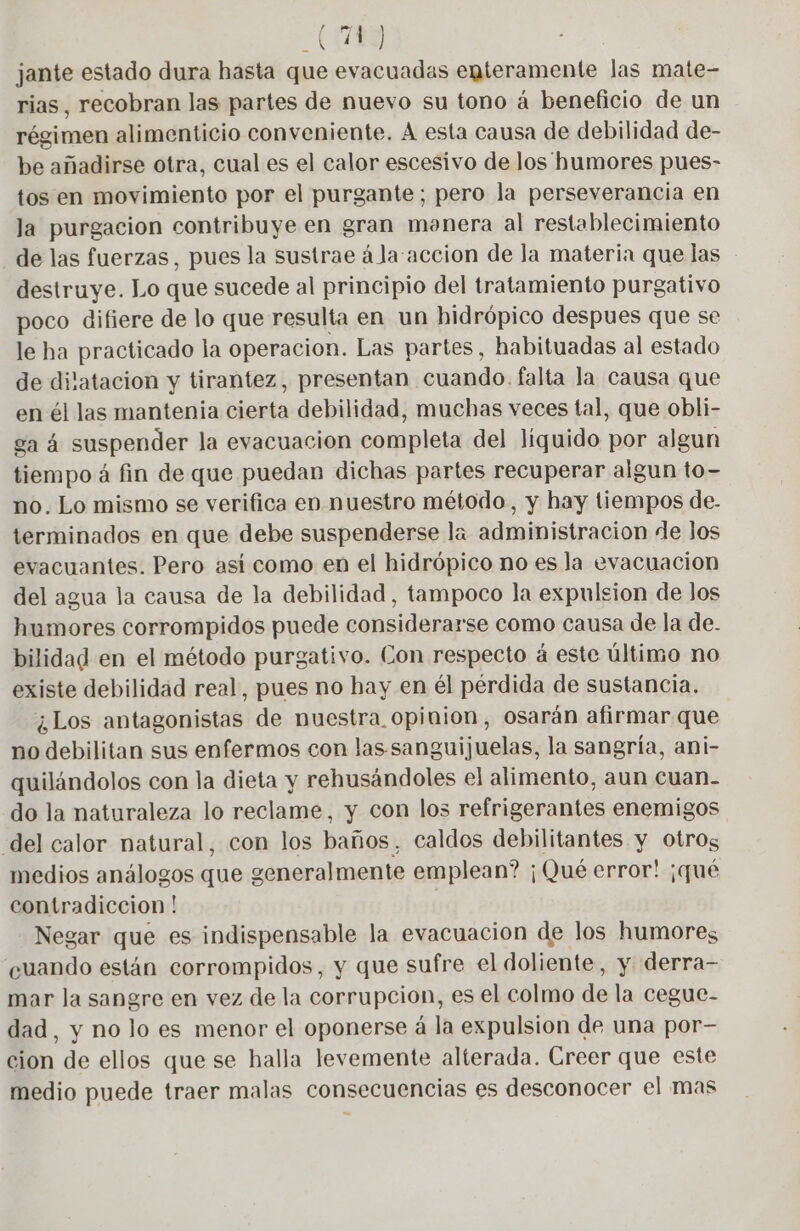0143 jante estado dura hasta que evacuadas enteramente las mate- rias, recobran las partes de nuevo su tono á beneficio de un régimen alimenticio conveniente. A esta causa de debilidad de- be añadirse otra, cual es el calor escesivo de los humores pues- tos en movimiento por el purgante; pero la perseverancia en la purgacion contribuye en gran monera al restablecimiento de las fuerzas, pues la sustrae á la accion de Ja materia que las destruye. Lo que sucede al principio del tratamiento purgativo poco difiere de lo que resulta en un hidrópico despues que se le ha practicado la operacion. Las partes, habituadas al estado de dilatacion y tirantez, presentan cuando. falta la causa que en él las mantenía cierta debilidad, muchas veces tal, que obli- ga 4 suspender la evacuacion completa del líquido por algun tiempo 4 fin de que puedan dichas partes recuperar algun to- no. Lo mismo se verifica en nuestro método, y hay tiempos de. terminados en que debe suspenderse la administracion de Jos evacuantes. Pero así como en el hidrópico no es la evacuacion del agua la causa de la debilidad, tampoco la expulsion de Jos humores corrompidos puede considerarse como causa de la de. bilidad en el método purgativo. Con respecto á este último no existe debilidad real, pues no hay en él pérdida de sustancia. ¿Los antagonistas de nuestra opinion, osarán afirmar que no debilitan sus enfermos con las sanguijuelas, la sangría, ani- quilándolos con la dieta y rehusándoles el alimento, aun cuan. do la naturaleza lo reclame, y con los refrigerantes enemigos ‘del calor natural, con los baños, caldos debilitantes y otros medios análogos que generalmente emplean? ¡Qué error! ¡qué contradiccion ! Negar que es indispensable la evacuacion de los humores cuando están corrompidos, y que sufre el doliente, y derra- mar la sangre en vez de la corrupcion, es el colmo de la cegue- dad, y no lo es menor el oponerse á la expulsion de una por- cion de ellos que se halla levemente alterada. Creer que este medio puede traer malas consecuencias es desconocer el mas