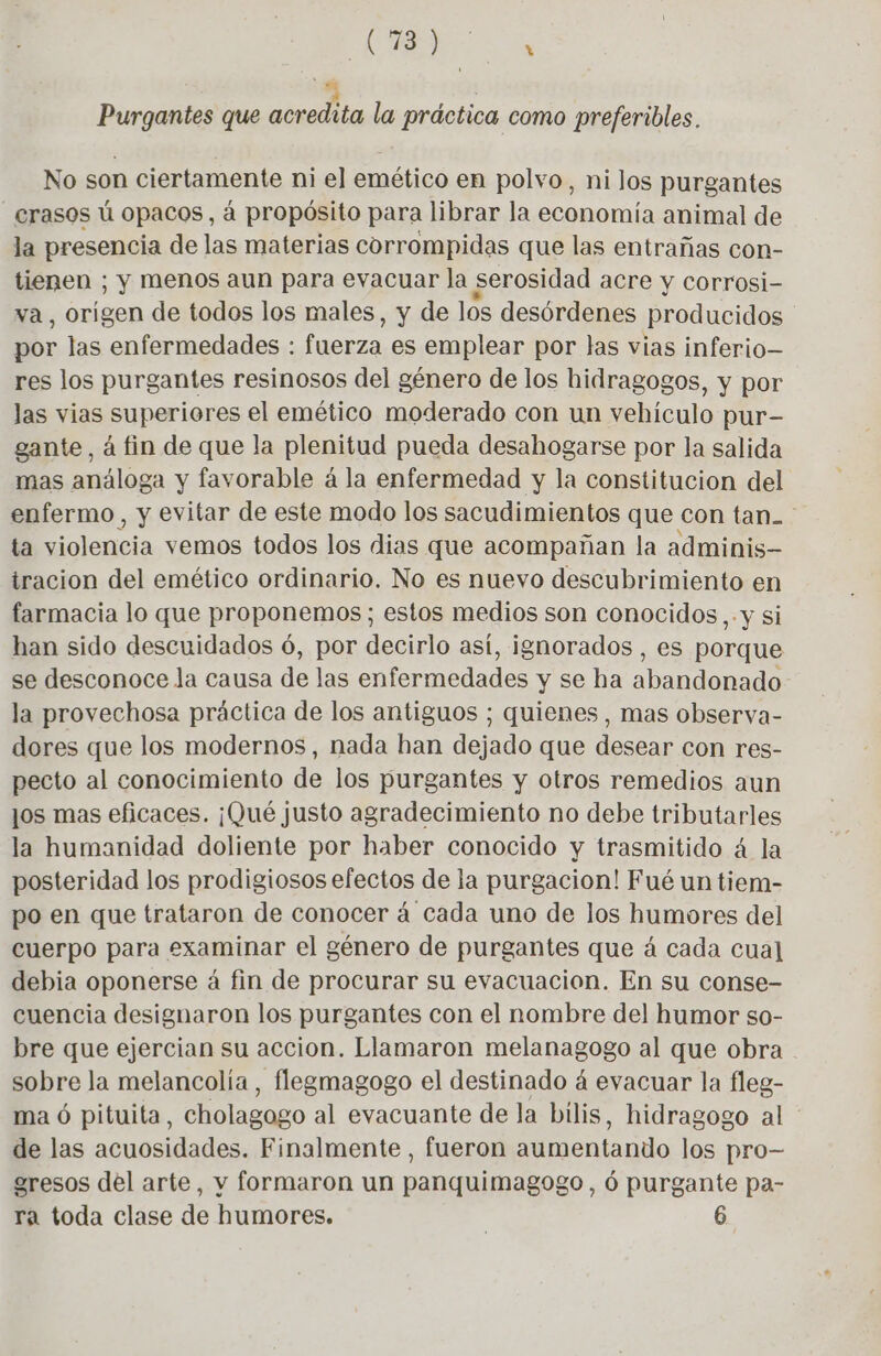 4 | Purgantes que acredita la práctica como preferibles. No son ciertamente ni el emético en polvo, ni los purgantes _crasos ú opacos, à propósito para librar la ora animal de la presencia de las materias corrompidas que las entrañas con- tienen ; y menos aun para evacuar la serosidad acre y corrosi- va, origen de todos los males, y de los desórdenes producidos por las enfermedades : fuerza es emplear por las vias inferio— res los purgantes resinosos del género de los hidragogos, y por las vias superiores el emético moderado con un vehículo pur- gante, à fin de que la plenitud pueda desahogarse por la salida mas análoga y favorable á la enfermedad y la constitucion del enfermo, y evitar de este modo los sacudimientos que con tan. ta violencia vemos todos los dias que acompañan la adminis tracion del emético ordinario. No es nuevo descubrimiento en farmacia lo que proponemos; estos medios son conocidos, . y si han sido descuidados ó, por decirlo así, ignorados , es porque se desconoce la causa de las enfermedades y se ha abandonado la provechosa práctica de los antiguos ; quienes, mas observa- dores que los modernos, nada han dejado que desear con res- pecto al conocimiento de los purgantes y otros remedios aun ¡os mas eficaces. ¡Qué justo agradecimiento no debe tributarles la humanidad doliente por haber conocido y trasmitido á la posteridad los prodigiosos efectos de la purgacion! Fué un tiem- po en que trataron de conocer á cada uno de los humores del cuerpo para examinar el género de purgantes que á cada cual debia oponerse á fin de procurar su evacuacion. En su conse- cuencia designaron los purgantes con el nombre del humor so- bre que ejercian su accion. Llamaron melanagogo al que obra sobre la melancolía, flegmagogo el destinado á evacuar la fleg- ma ó pituita, cholagago al evacuante de la bilis, hidragogo al de las acuosidades. Finalmente , fueron aumentando los pro— gresos del arte, y formaron un panquimagogo, 6 purgante pa- ra toda clase de humores. | 6