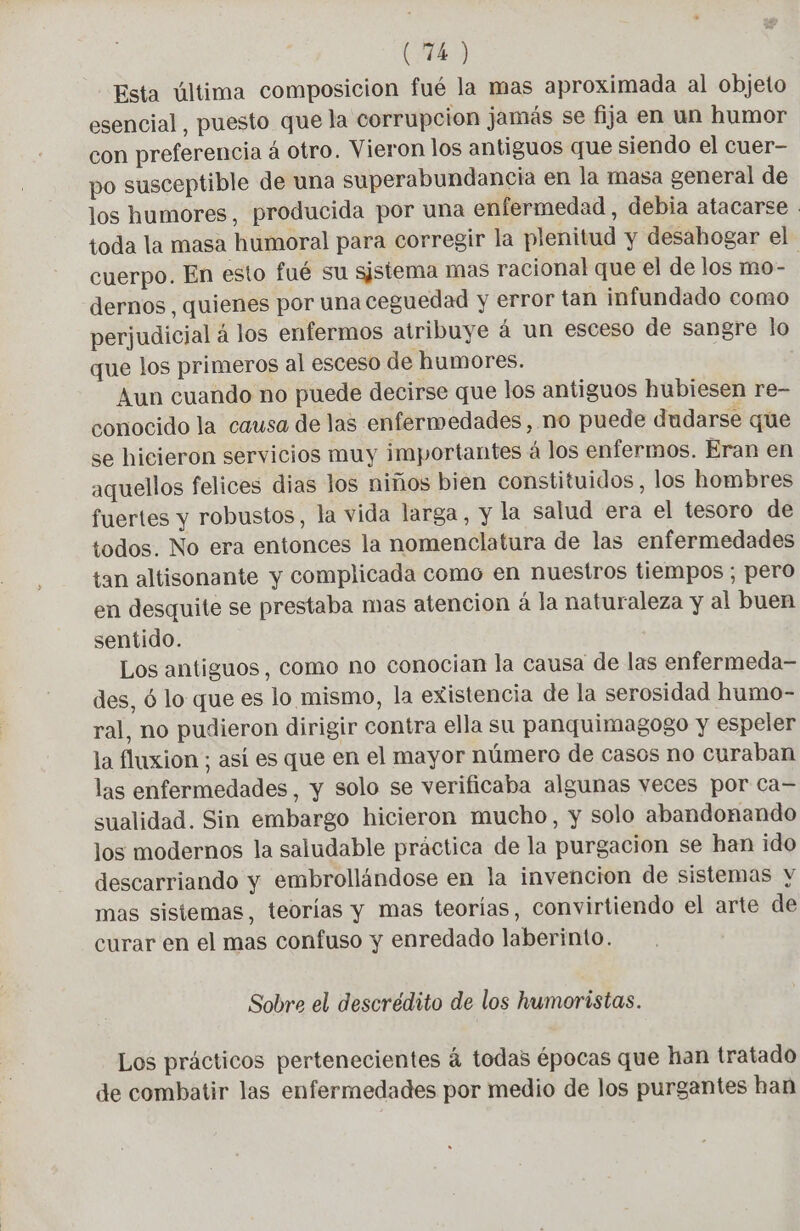 (40 Esta última composicion fué la mas aproximada al objeto esencial, puesto que la corrupcion jamás se fija en un humor con preferencia á otro. Vieron los antiguos que siendo el cuer- po susceptible de una superabundancia en la masa general de los humores, producida por una enfermedad, debia atacaree . toda la masa humoral para corregir la plenitud y desahogar el cuerpo. En esto fué su sistema mas racional que el de los mo- | dernos , quienes por una ceguedad y error tan infundado como perjudicial á los enfermos atribuye á un esceso de sangre lo que los primeros al esceso de humores. Aun cuando no puede decirse que los antiguos hubiesen re- conocido la causa de las enfermedades , no puede dudarse que se hicieron servicios muy importantes á los enfermos. Eran en aquellos felices dias los niños bien constituidos, los hombres fuertes y robustos, la vida larga, y la salud era el tesoro de todos. No era entonces la nomenclatura de las enfermedades tan altisonante y complicada como en nuestros tiempos ; pero en desquite se prestaba mas atencion á la naturaleza y al buen sentido. Los antiguos, como no conocian la causa de las enfermeda- des, ó lo que es lo mismo, la existencia de la serosidad humo- ral, no pudieron dirigir contra ella su panquimagogo y espeler la fluxion ; así es que en el mayor número de casos no curaban las enfermedades, y solo se verificaba algunas veces por ca= sualidad. Sin embargo hicieron mucho, y solo abandonando los modernos la saludable práctica de la purgacion se han ido descarriando y embrollándose en la invencion de sistemas y mas sisiemas, teorías y mas teorías, convirtiendo el arte de curar en el mas confuso y enredado laberinto. Sobre el descrédito de los humoristas. Los prácticos pertenecientes á todas épocas que han tratado de combatir las enfermedades por medio de los purgantes han