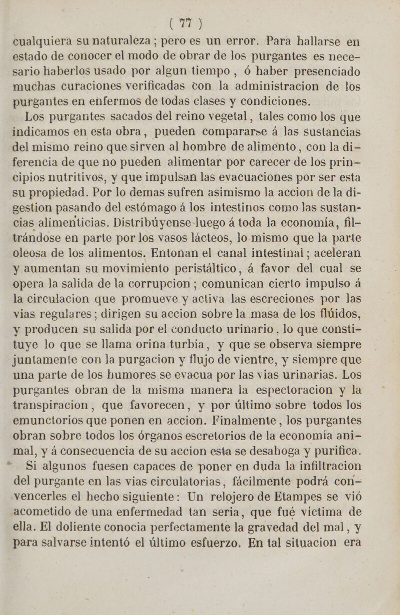 (71) cualquiera su naturaleza ; pero es un error. Para hallarse en estado de conocer el modo de obrar de los purgantes es nece- sario haberlos usado por algun tiempo , 6 haber presenciado muchas curaciones verificadas ton la administracion de los purgantes en enfermos de todas clases y condiciones. Los purgantes sacados del reino vegetal, tales como los que indicamos en esta obra, pueden compararse á las sustancias del mismo reino que sirven al hombre de alimento, con la di- ferencia de que no pueden alimentar por carecer de los prin— cipios nutritivos, y que impulsan las evacuaciones por ser esta su propiedad. Por lo demas sufren asimismo la accion de la di- gestion pasando del estómago á los intestinos como las sustan- cias alimenticias. Distribúyense Juego á toda la economía, fil- trándose en parte por los vasos lácteos, lo mismo que la parte oleosa de los alimentos. Entonan el canal intestinal ; aceleran y aumentan su movimiento peristáltico, á favor del cual se opera la salida de la corrupcion; comunican cierto impulso á la circulacion que promueve y activa las escreciones por las vias regulares; dirigen su accion sobre la masa de los flúidos, y producen su salida por el conducto urinario, lo que consti- tuye lo que se llama orina turbia, y que se observa siempre juntamente con la purgacion y flujo de vientre, y siempre que una parte de los humores se evacua por las vias urinarias. Los purgantes obran de la misma manera la espectoracion y la transpiracion, que favorecen, y por último sobre todos los emunctorios que ponen en accion. Finalmente, los purgantes obran sobre todos los órganos escretorios de la economía ani- mal, y á consecuencia de su accion esta se desahoga y purifica. Si algunos fuesen capaces de poner en duda la infiltracion del purgante en las vias circulatorias, fácilmente podrá con- vencerles el hecho siguiente: Un relojero de Etampes se vió acometido de una enfermedad tan seria, que fué victima de ella. El doliente conocia perfectamente la gravedad del mal, y para salvarse intentó el último esfuerzo. En tal situacion era és