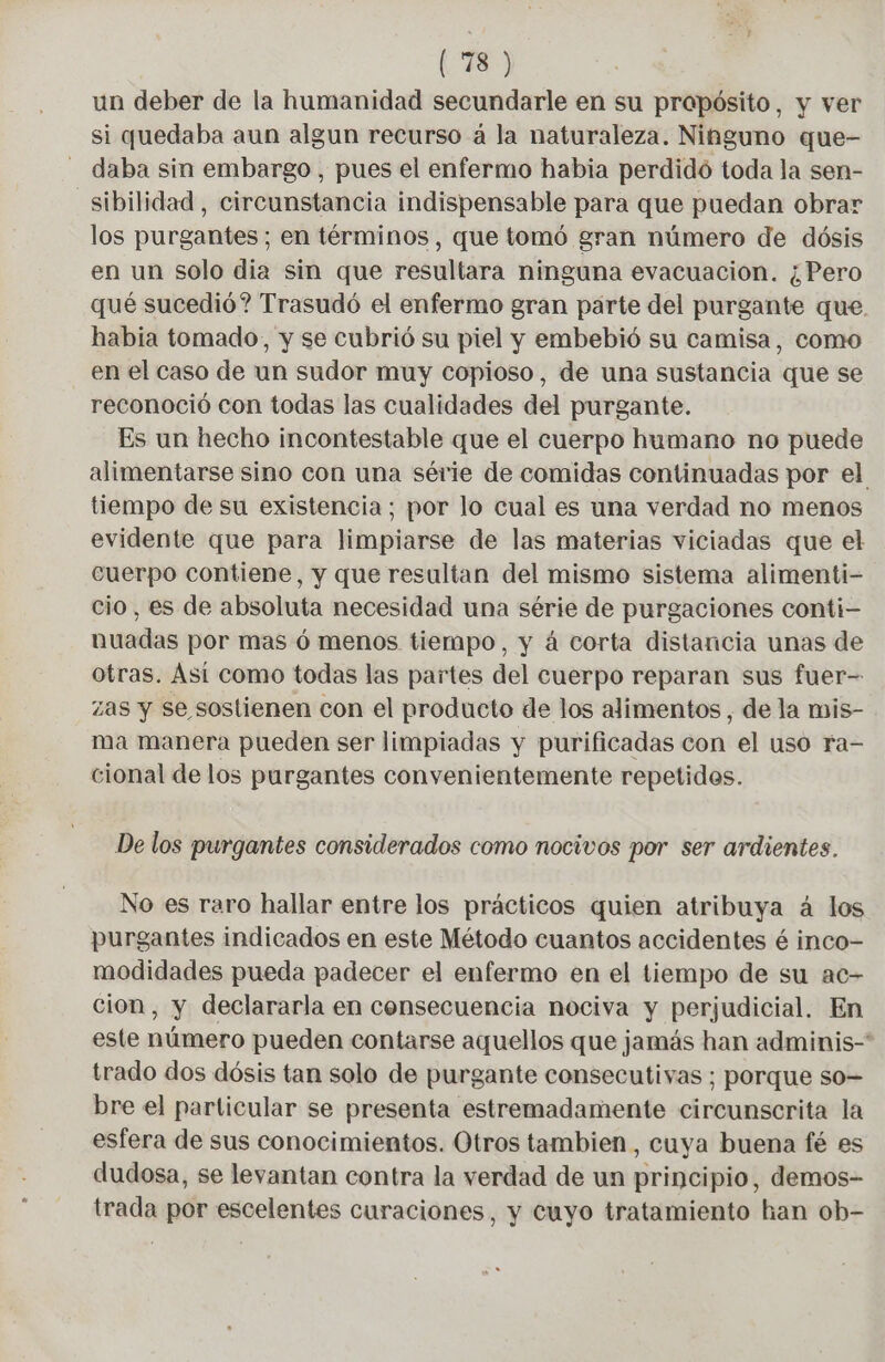 un deber de la humanidad secundarle en su propósito, y ver si quedaba aun algun recurso à la naturaleza. Nihguno que- daba sin embargo , pues el enfermo habia perdidó toda la sen- sibilidad, circunstancia indispensable para que puedan obrar los purgantes; en términos, que tomó gran número de dósis en un solo dia sin que resultara ninguna evacuacion. ¿Pero qué sucedió? Trasudó el enfermo gran parte del purgante que. habia tomado, y se cubrió su piel y embebió su camisa, como en el caso de un sudor muy copioso, de una sustancia que se reconoció con todas las cualidades del purgante. Es un hecho incontestable que el cuerpo humano no puede alimentarse sino con una série de comidas continuadas por el tiempo de su existencia; por lo cual es una verdad no menos evidente que para limpiarse de las materias viciadas que el cuerpo contiene, y que resultan del mismo sistema alimenti- cio, es de absoluta necesidad una série de purgaciones conti- nuadas por mas ó menos tiempo, y á corta distancia unas de otras. Así como todas las partes del cuerpo reparan sus fuer- zas y se sostienen con el producto de los alimentos , de la mis- ma manera pueden ser limpiadas y purificadas con el uso ra- cional de los purgantes convenientemente repetidos. De los purgantes considerados como nocivos por ser ardientes. No es raro hallar entre los prácticos quien atribuya á los purgantes indicados en este Método cuantos accidentes é inco- modidades pueda padecer el enfermo en el tiempo de su ac- cion, y declararla en consecuencia nociva y perjudicial. En este número pueden contarse aquellos que jamás han adminis-* trado dos dósis tan solo de purgante consecutivas ; porque so= bre el particular se presenta estremadamente circunscrita la esfera de sus conocimientos. Otros tambien, cuya buena fé es dudosa, se levantan contra la verdad de un principio, demos- trada por escelentes curaciones, y cuyo tratamiento han ob-