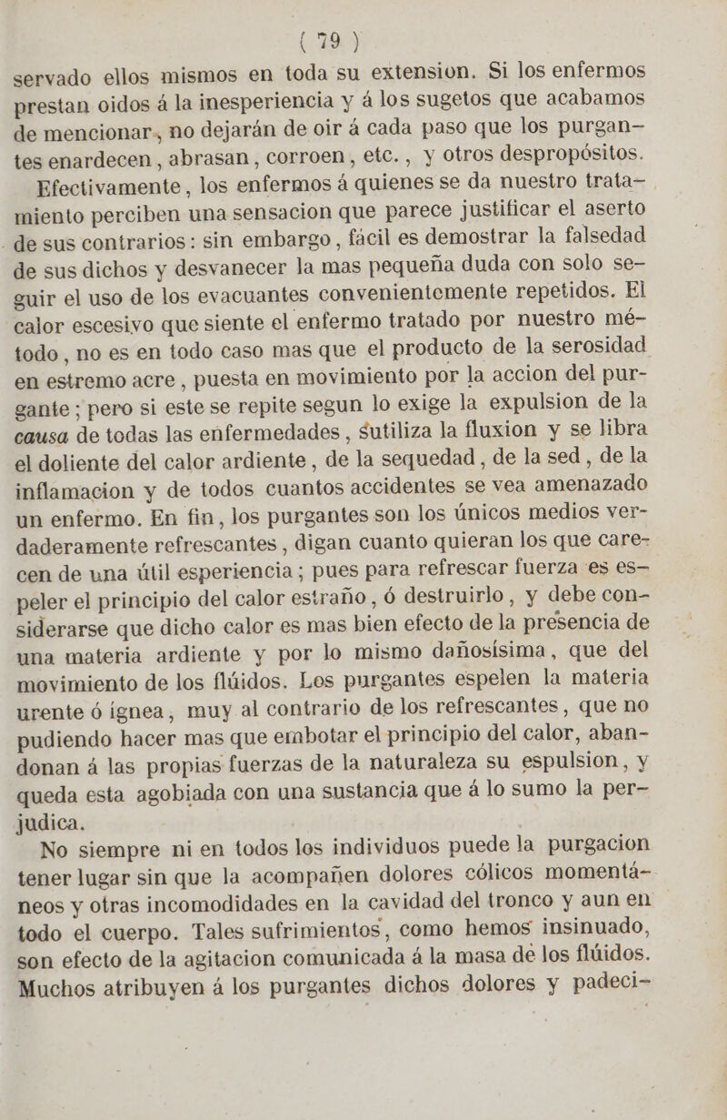 servado ellos mismos en toda su extension. Si los enfermos prestan oidos à la inesperiencia y á los sugetos que acabamos de mencionar, no dejarán de oir à cada paso que los purgan— tes enardecen, abrasan, corroen, etc. , y otros despropósitos. Efectivamente, los enfermos à quienes se da nuestro trata= miento perciben una sensacion que parece justificar el aserto . de sus contrarios: sin embargo, facil es demostrar la falsedad de sus dichos y desvanecer la mas pequeña duda con solo se- guir el uso de los evacuantes convenientemente repetidos. El calor escesivo que siente el enfermo tratado por nuestro mé- todo, no es en todo caso mas que el producto de la serosidad en estremo acre , puesta en movimiento por la accion del pur- gante ; pero si este se repite segun lo exige la expulsion de la causa de todas las enfermedades, sutiliza la fluxion y se libra el doliente del calor ardiente, de la sequedad , de la sed , de la inflamacion y de todos cuantos accidentes se vea amenazado un enfermo. En fin, los purgantes son los únicos medios ver- daderamente refrescantes , digan cuanto quieran los que care- cen de una útil esperiencia; pues para refrescar fuerza es es- peler el principio del calor estraño, 6 destruirlo, y debe con- siderarse que dicho calor es mas bien efecto de la presencia de una materia ardiente y por lo mismo dañosisima, que del movimiento de los flúidos. Les purgantes espelen la materia urente 6 ignea, muy al contrario de los refrescantes, que no pudiendo hacer mas que embotar el principio del calor, aban- donan á las propias fuerzas de la naturaleza su espulsion, y queda esta agobiada con una sustancia que à lo sumo la per- judica. No siempre ni en todos los individuos puede la purgacion tener lugar sin que la acompañen dolores cólicos momentá- neos y otras incomodidades en la cavidad del tronco y aun en todo el cuerpo. Tales sufrimientos, como hemos insinuado, son efecto de la agitacion comunicada á la masa de los flúidos. Muchos atribuyen 4 los purgantes dichos dolores y padeci-