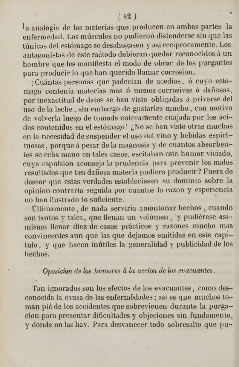 la analogia de las materias que producen en ambas partes la enfermedad. Los músculos no pudieron distenderse sin que las túnicas del estómago se desahogasen y asi recíprocamente. Los antagonistas de este método debieran quedar reconocidos á un hombre que les manifiesta el modo de obrar de los purgantes para producir lo que han querido llamar corresion. ¡ Cuántas personas que padecian de acedias, 6 cuyo estó- mago contenia materias mas 6 menos corrosivas ó dañosas, por inexactitud de datos se han visto obligadas á privarse del uso de la leche, sin embargo de gustarles mucho, con motivo de volverla luego de tomada enterantente cuajada por los áci- dos contenidos en el estómago! ¿No se han visto otras muchas en la necesidad de suspender el uso del vino y bebidas espiri- tuosas, porque á pesar de la magnesia y de cuantos absorben- tes se echa mano en tales casos, escitaban este humor viciado, cuya espulsion aconseja la prudencia para prevenir los malos resultados que tan dañosa materia pudiera producir? Fuera de desear que estas verdades estableciesen su dominio sobre la opinion contraria seguida por cuantos la razon y esperiencia no han ilustrado lo suficiente. | Últimamente, de nada serviria amontonar hechos , cuando : son tantos y tales, que llenan un volúmen , y pudiérase asi- mismo llenar diez de casos prácticos y razones mucho mas convincentes aun que las que dejamos emitidas en este capí— tulo, y que hacen inútiles la generalidad y publicidad de los hechos. Oposicion de los humores à la accion de los evacuantes. Tan ignorados son los efectos de los evacuantes, como des- conocida la causa de las enfermédades ; así es que muchos to- man pié de los accidentes que sobrevienen durante la purga- cion para presentar dificultades y objeciones sin fundamento, y donde no las hav. Para desvanecer todo sobresalto que pu-