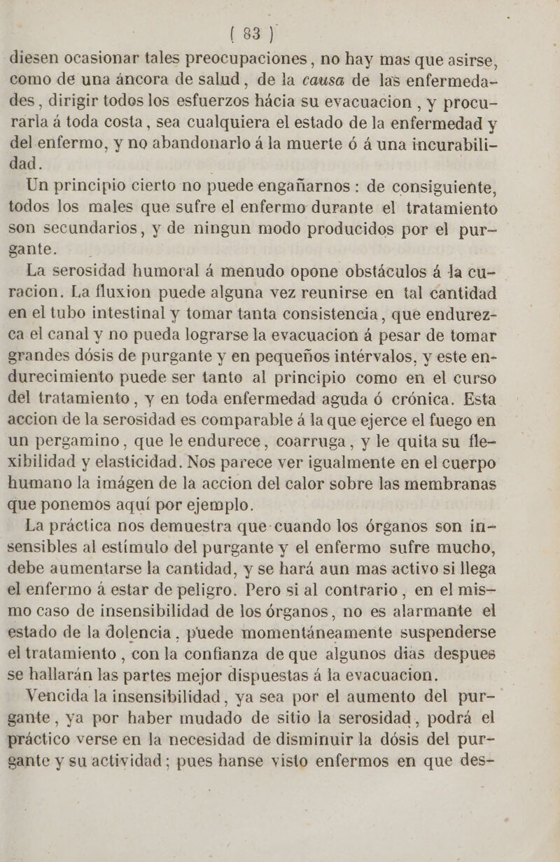 diesen ocasionar tales preocupaciones, no hay mas que asirse, como de una áncora de salud, de la causa de las enfermeda- des, dirigir todes los esfuerzos hácia su evacuacion , y procu- rarla á toda costa, sea cualquiera el estado de la enfermedad y del enfermo, y no abandonarlo á la muerte ó á una incurabili- dad. | Un principio cierto no puede engañarnos : de consiguiente, todos los males que sufre el enfermo durante el tratamiento son secundarios, y de ningun modo producidos por el pur— gante. : La serosidad humoral á menudo opone obstáculos á la cu- racion. La fluxion puede alguna vez reunirse en tal cantidad en el tubo intestinal y tomar tanta consistencia, que endurez- ca el canal y no pueda lograrse la evacuación à pesar de tomar grandes dósis de purgante y en pequeños intérvalos, y este en- durecimiento puede ser tanto al principio como en el curso del tratamiento, y en toda enfermedad aguda ó crónica. Esta accion de la serosidad es comparable á la que ejerce el fuego en un pergamino, que le endurece, coarruga, y le quita su fle- xibilidad y elasticidad. Nos parece ver igualmente en el cuerpo humano la imágen de la accion del calor sobre las membranas que ponemos aquí por ejemplo. La práctica nos demuestra que-cuando los órganos son in- sensibles al estímulo del purgante y el enfermo sufre mucho, debe aumentarse la cantidad, y se hará aun mas activo si llega el enfermo à estar de peligro. Pero si al contrario, en el mis- mo caso de insensibilidad de los órganos, no es alarmante el estado de la dolencia, puede momentáneamente suspenderse el tratamiento , con la confianza de que algunos dias despues se hallarán las partes mejor dispuestas á la evacuacion. Vencida la insensibilidad, ya sea por el aumento del pur- gante, ya por haber mudado de sitio la serosidad, podrá el práctico verse en la necesidad de disminuir la dósis del pur- gante y su actividad; pues hanse visto enfermos en que des-